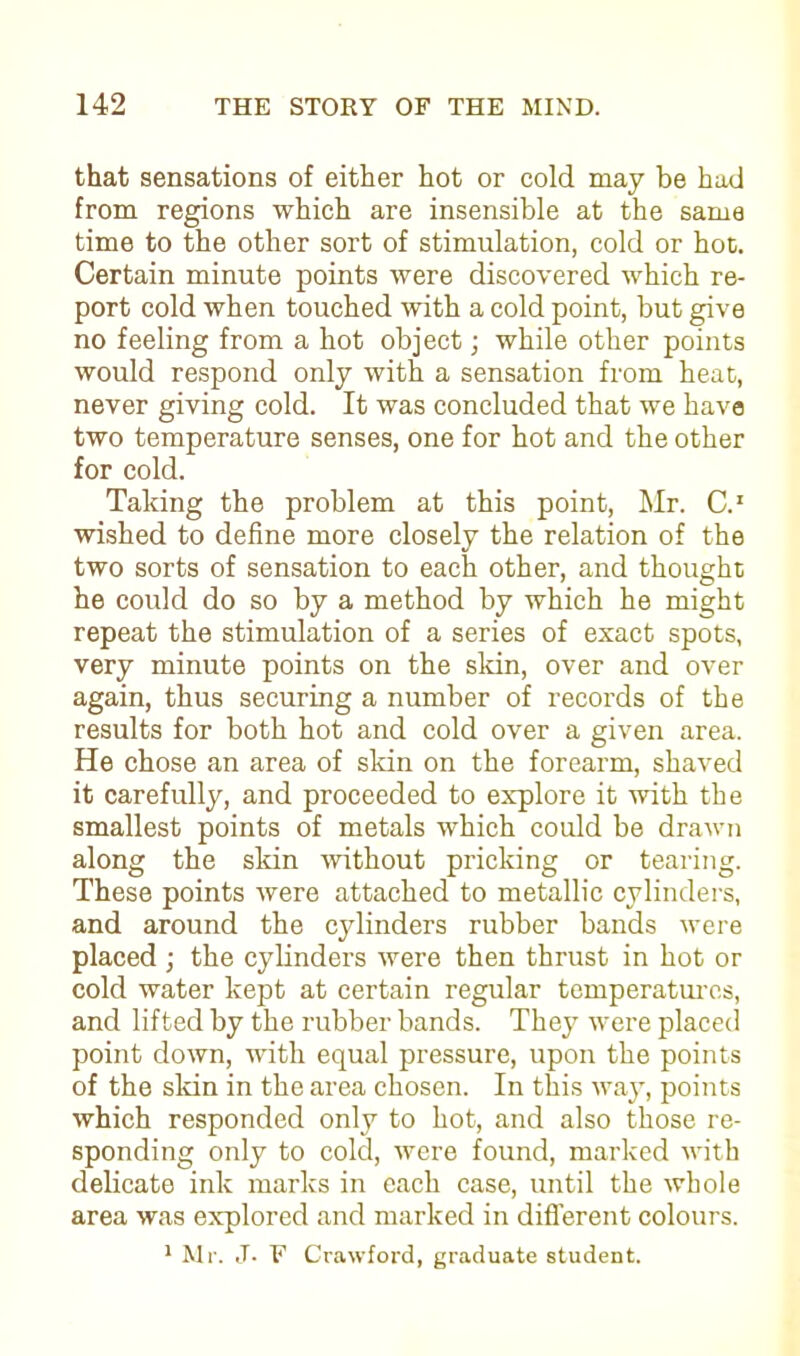 that sensations of either hot or cold may be had from regions which are insensible at the same time to the other sort of stimulation, cold or hoc. Certain minute points were discovered which re- port cold when touched with a cold point, but give no feeling from a hot object; while other points would respond only with a sensation from heat, never giving cold. It was concluded that we have two temperature senses, one for hot and the other for cold. Taking the problem at this point, Mr. C.1 wished to define more closely the relation of the two sorts of sensation to each other, and thought he could do so by a method by which he might repeat the stimulation of a series of exact spots, very minute points on the skin, over and over again, thus securing a number of records of the results for both hot and cold over a given area. He chose an area of skin on the forearm, shaved it carefully, and proceeded to explore it with the smallest points of metals which could be drawn along the skin without pricking or tearing. These points were attached to metallic cylinders, and around the cylinders rubber bands were placed ; the cylinders were then thrust in hot or cold water kept at certain regular temperatures, and lifted by the rubber bands. They were placed point down, with equal pressure, upon the points of the skin in the area chosen. In this way, points which responded only to hot, and also those re- sponding only to cold, were found, marked with delicate ink marks in each case, until the whole area was explored and marked in different colours. 1 Mr. J. F Crawford, graduate student.