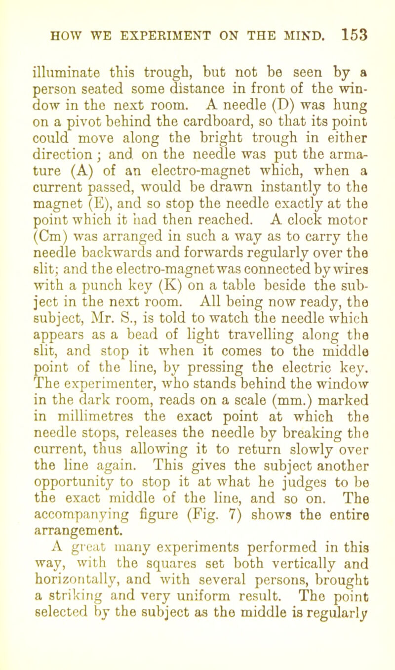 illuminate this trough, but not be seen by a person seated some distance in front of the win- dow in the next room. A needle (D) was hung on a pivot behind the cardboard, so that its point could move along the bright trough in either direction ; and on the needle was put the arma- ture (A) of an electro-magnet which, wrhen a current passed, wTould be drawn instantly to the magnet (E), and so stop the needle exactly at the point which it had then reached. A clock motor (Cm) was arranged in such a way as to carry the needle backwards and forwards regularly over the slit; and the electro-magnet was connected by wires with a punch key (K) on a table beside the sub- ject in the next room. All being now ready, the subject, Mr. S., is told to watch the needle which appears as a bead of light travelling along the slit, and stop it when it comes to the middle point of the line, by pressing the electric key. The experimenter, wTho stands behind the window in the dark room, reads on a scale (mm.) marked in millimetres the exact point at which the needle stops, releases the needle by breaking the current, thus allowing it to return slowly over the line again. This gives the subject another opportunity to stop it at what he judges to be the exact middle of the line, and so on. The accompanying figure (Fig. 7) shows the entire arrangement. A great many experiments performed in this way, with the squares set both vertically and horizontally, and with several persons, brought a striking and very uniform result. The point selected by the subject as the middle is regularly