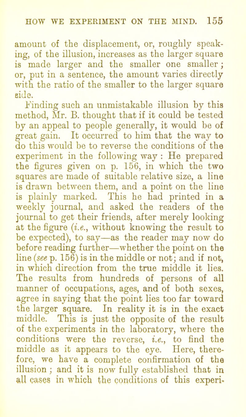 amount of the displacement, or, roughly speak- ing, of the illusion, increases as the larger square is made larger and the smaller one smaller; or, put in a sentence, the amount varies directly with the ratio of the smaller to the larger square side. Finding such an unmistakable illusion by this method, Mr. B. thought that if it could be tested by an appeal to people generally, it would be of great gain. It occurred to him that the way to do this would be to reverse the conditions of the experiment in the following way : He prepared the figures given on p. 156, in which the two squares are made of suitable relative size, a line is drawn between them, and a point on the line is plainly marked. This he had printed in a weekly journal, and asked the readers of the journal to get their friends, after merely looking at the figure (i.e., without knowing the result to be expected), to say—as the reader may now do before reading further—whether the point on the line (see p. 156) is in the middle or not; and if not, in which direction from the true middle it lies. The results from hundreds of persons of all manner of occupations, ages, and of both sexes, agree in saying that the point lies too far toward the larger square. In reality it is in the exact middle. This is just the opposite of the result of the experiments in the laboratory, where the conditions were the reverse, i.e., to find the middle as it appears to the eye. Here, there- fore, we have a complete confirmation of the illusion ; and it is now fully established that in all cases in which the conditions of this experb