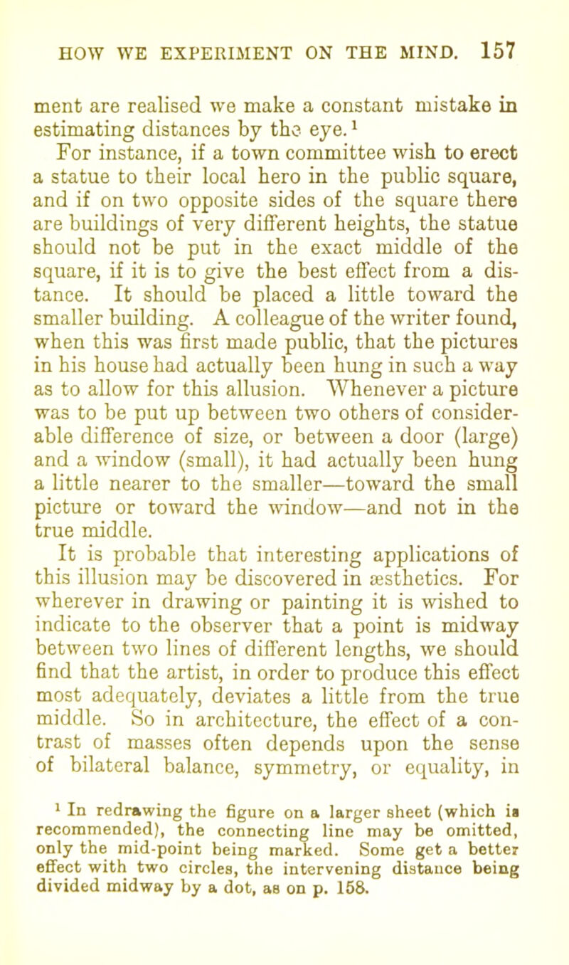 ment are realised we make a constant mistake in estimating distances by the eye.1 For instance, if a town committee wish to erect a statue to their local hero in the public square, and if on two opposite sides of the square there are buildings of very different heights, the statue should not be put in the exact middle of the square, if it is to give the best effect from a dis- tance. It should be placed a little toward the smaller building. A colleague of the writer found, when this was first made public, that the pictures in his house had actually been hung in such a way as to allow for this allusion. Whenever a picture was to be put up between two others of consider- able difference of size, or between a door (large) and a window (small), it had actually been hung a little nearer to the smaller—toward the small picture or toward the window—and not in the true middle. It is probable that interesting applications of this illusion may be discovered in aesthetics. For wherever in drawing or painting it is wished to indicate to the observer that a point is midway between two lines of different lengths, we should find that the artist, in order to produce this effect most adequately, deviates a little from the true middle. So in architecture, the effect of a con- trast of masses often depends upon the sense of bilateral balance, symmetry, or equality, in 1 In redrawing the figure on a larger sheet (which is recommended), the connecting line may be omitted, only the mid-point being marked. Some get a better effect with two circles, the intervening distance being divided midway by a dot, as on p. 158.