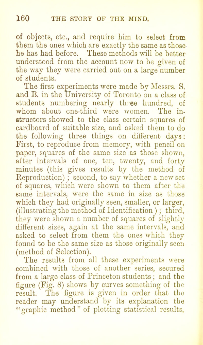 of objects, etc., and require him to select from them the ones which are exactly the same as those he has had before. These methods will be better understood from the account now to be given of the way they were carried out on a large number of students. The first experiments were made by Messrs. S. and B. in the University of Toronto on a class of students numbering nearly three hundred, of whom about one-third were women. The in- structors showed to the class certain squares of cardboard of suitable size, and asked them to do the following three things on different days: First, to reproduce from memory, with pencil on paper, squares of the same size as those shown, after intervals of one, ten, twenty, and forty minutes (this gives results by the method of Reproduction); second, to say whether a new sec of squares, which were shown to them after the same intervals, were the same in size as those which they had originally seen, smaller, or larger, (illustrating the method of Identification); third, they were shown a number of squares of slightly different sizes, again at the same intervals, and asked to select from them the ones which they found to be the same size as those originally seen (method of Selection). The results from all these experiments were combined with those of another series, secured from a large class of Princeton students; and the figure (Fig. 8) shows by curves something of the result. The figure is given in order that the reader may understand by its explanation the “grajfiiic method ” of plotting statistical results,