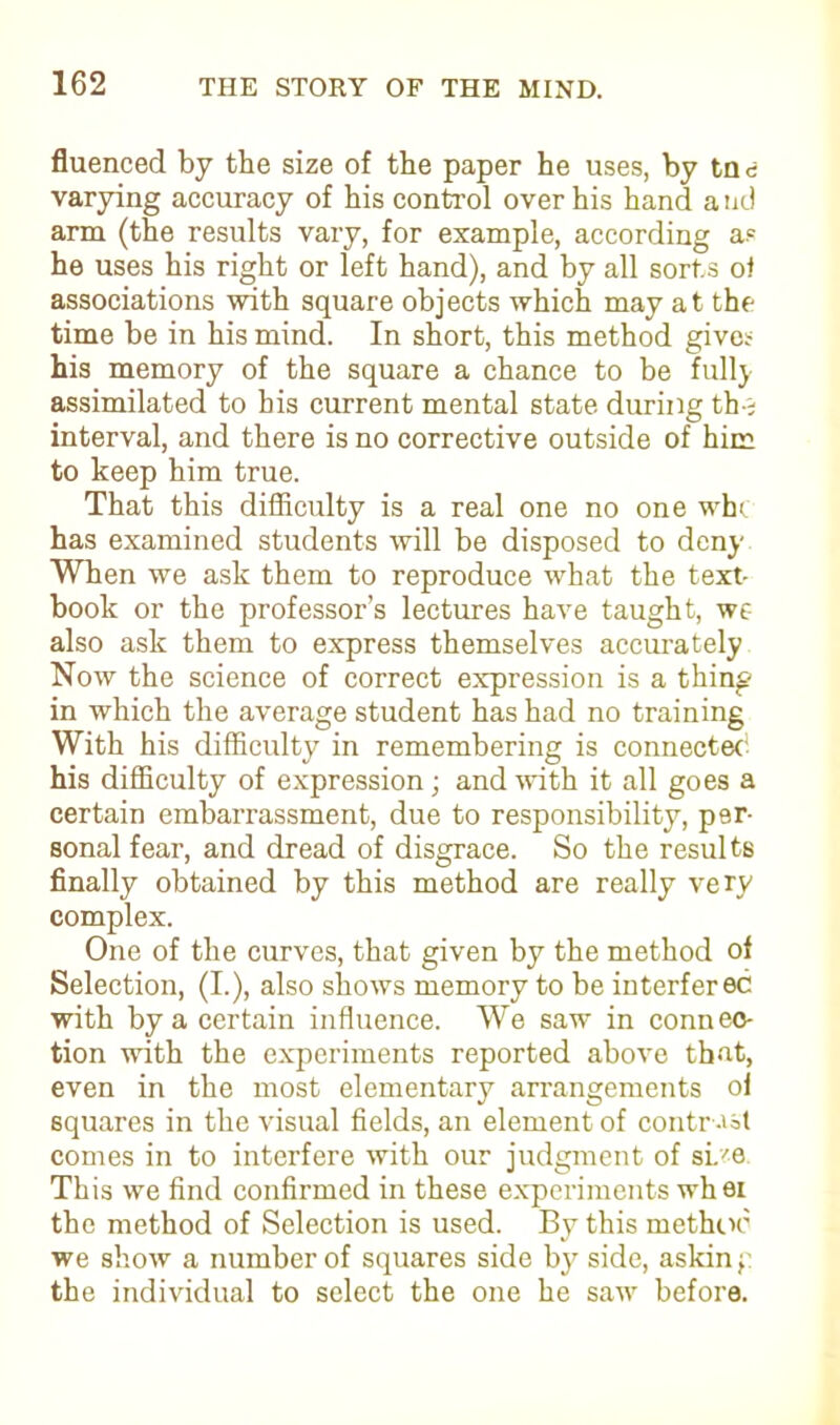 fluenced by the size of the paper he uses, by tne varying accuracy of his control over his hand and arm (the results vary, for example, according a? he uses his right or left hand), and by all sorts of associations with square objects which may at the time be in his mind. In short, this method give* his memory of the square a chance to be full} assimilated to bis current mental state during th-; interval, and there is no corrective outside of him to keep him true. That this difficulty is a real one no one wbt has examined students will be disposed to deny When we ask them to reproduce what the text- book or the professor’s lectures have taught, we- also ask them to express themselves accurately Now the science of correct expression is a thing in which the average student has had no training With his difficulty in remembering is connected his difficulty of expression; and with it all goes a certain embarrassment, due to responsibility, per- sonal fear, and dread of disgrace. So the results finally obtained by this method are really very complex. One of the curves, that given by the method of Selection, (I.), also shows memory to be interfered with by a certain influence. We saw in connec- tion with the experiments reported above that, even in the most elementary arrangements of squares in the visual fields, an element of contr -vsl comes in to interfere with our judgment of si.-'e This we find confirmed in these experiments whei the method of Selection is used. By this method we show a number of squares side by side, askin f: the individual to select the one he saw before.