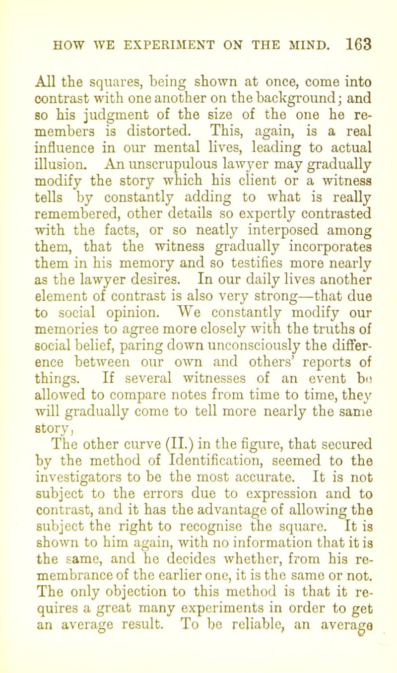 All the squares, being shown at once, come into contrast with one another on the background; and so his judgment of the size of the one he re- members is distorted. This, again, is a real influence in our mental lives, leading to actual illusion. An unscrupulous lawyer may gradually modify the story which his client or a witness tells by constantly adding to what is really remembered, other details so expertly contrasted with the facts, or so neatly interposed among them, that the witness gradually incorporates them in his memory and so testifies more nearly as the lawyer desires. In our daily lives another element of contrast is also very strong—that due to social opinion. We constantly modify our memories to agree more closely with the truths of social belief, paring down unconsciously the differ- ence between our own and others’ reports of things. If several witnesses of an event be allowed to compare notes from time to time, they will gradually come to tell more nearly the same story, The other curve (II.) in the figure, that secured by the method of Identification, seemed to the investigators to be the most accurate. It is not subject to the errors due to expression and to contrast, and it has the advantage of allowing the subject the right to recognise the square. It is shown to him again, with no information that it is the same, and he decides whether, from his re- membrance of the earlier one, it is the same or not. The only objection to this method is that it re- quires a great many experiments in order to get an average result. To be reliable, an average