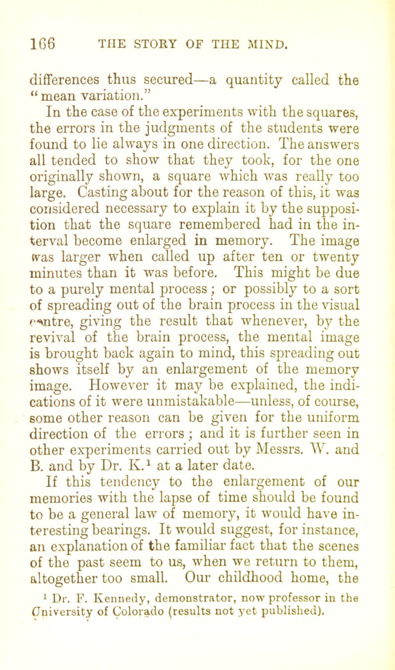 differences thus secured—a quantity called the “ mean variation.” In the case of the experiments with the squares, the errors in the judgments of the students were found to lie always in one direction. The answers all tended to show that they took, for the one originally shown, a square which was really too large. Casting about for the reason of this, it was considered necessary to explain it by the supposi- tion that the square remembered had in the in- terval become enlarged in memory. The image was larger when called up after ten or twenty minutes than it was before. This might be due to a purely mental process; or possibly to a sort of spreading out of the brain process in the visual centre, giving the result that whenever, by the revival of the brain process, the mental image is brought back again to mind, this spreading out shows itself by an enlargement of the memory image. However it may be explained, the indi- cations of it were unmistakable—unless, of course, some other reason can be given for the uniform direction of the errors ; and it is further seen in other experiments carried out by Messrs. W. and B. and by Dr. K.1 at a later date. If this tendency to the enlargement of our memories with the lapse of time should be found to be a general law of memory, it would have in- teresting bearings. It would suggest, for instance, an explanation of the familiar fact that the scenes of the past seem to us, when we return to them, altogether too small. Our childhood home, the 1 Dr. F. Kennedy, demonstrator, now professor in the (Jniversity of Colorado (results not yet published).