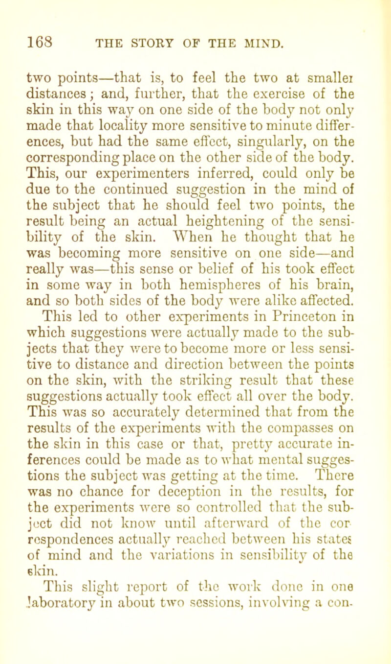 two points—that is, to feel the two at smallei distances; and, further, that the exercise of the skin in this way on one side of the body not only made that locality more sensitive to minute differ- ences, but had the same effect, singularly, on the corresponding place on the other side of the body. This, our experimenters inferred, could only be due to the continued suggestion in the mind of the subject that he should feel two points, the result being an actual heightening of the sensi- bility of the skin. When he thought that he was becoming more sensitive on one side—and really was—this sense or belief of his took effect in some way in both hemispheres of his brain, and so both sides of the body were alike affected. This led to other experiments in Princeton in which suggestions were actually made to the sub- jects that they were to become more or less sensi- tive to distance and direction between the points on the skin, with the striking result that these suggestions actually took effect all over the body. This was so accurately determined that from the results of the experiments with the compasses on the skin in this case or that, pretty accurate in- ferences could be made as to what mental sugges- tions the subject was getting at the time. There was no chance for deception in the results, for the experiments were so controlled that the sub- ject did not know until afterward of the cor rcspondences actually reached between his states of mind and the variations in sensibility of the skin. This slight report of the work done in one laboratory in about two sessions, involving a con-