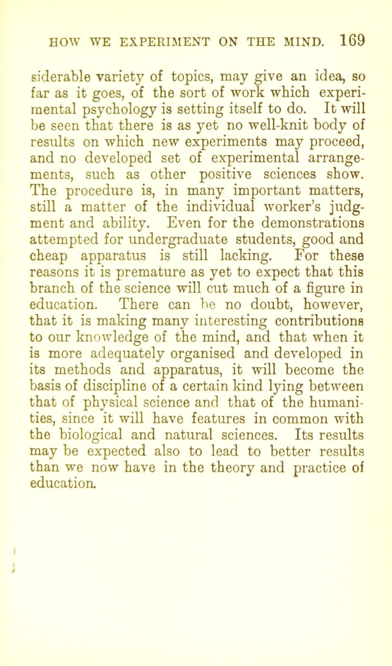 siderable variety of topics, may give an idea, so far as it goes, of the sort of work which experi- mental psychology is setting itself to do. It will be seen that there is as yet no well-knit body of results on which new experiments may proceed, and no developed set of experimental arrange- ments, such as other positive sciences show. The procedure is, in many important matters, still a matter of the individual worker’s judg- ment and ability. Even for the demonstrations attempted for undergraduate students, good and cheap apparatus is still lacking. For these reasons it is premature as yet to expect that this branch of the science will cut much of a figure in education. There can be no doubt, however, that it is making many interesting contributions to our knowledge of the mind, and that when it is more adequately organised and developed in its methods and apparatus, it will become the basis of discipline of a certain kind lying between that of physical science and that of the humani- ties, since it will have features in common with the biological and natural sciences. Its results may be expected also to lead to better results than we now have in the theory and practice of educatioa