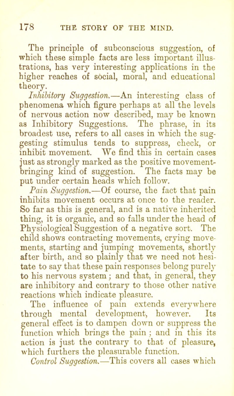 The principle of subconscious suggestion, of which these simple facts are less important illus- trations, has very interesting applications in the higher reaches of social, moral, and educational Inhibitory Suggestion.—An interesting class of phenomena which figure perhaps at all the levels of nervous action now described, may be known as Inhibitory Suggestions. The phrase, in its broadest use, refers to all cases in which the sug- gesting stimulus tends to suppress, check, or inhibit movement. We find this in certain cases just as strongly marked as the positive movement- bringing kind of suggestion. The facts may be put under certain heads which follow. Pain Suggestion.—Of course, the fact that pain inhibits movement occurs at once to the reader. So far as this is general, and is a native inherited thing, it is organic, and so falls under the head of Physiological Suggestion of a negative sort. The child shows contracting movements, crying move- ments, starting and jumping movements, shortly after birth, and so plainly that we need not hesi- tate to say that these pain responses belong purely to his nervous system; and that, in general, they are inhibitory and contrary to those other native reactions which indicate pleasure. The influence of pain extends everywhere through mental development, however. Its general effect is to dampen down or suppress the function which brings the pain ; and in this its action is just the contrary to that of pleasure, which furthers the pleasurable function. Control Suggestion.—This covers all cases which