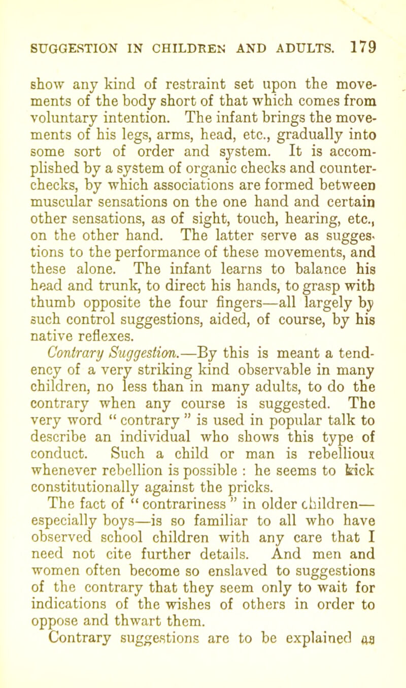 show any kind of restraint set upon the move- ments of the body short of that which comes from voluntary intention. The infant brings the move- ments of his legs, arms, head, etc., gradually into some sort of order and system. It is accom- plished by a system of organic checks and counter- checks, by which associations are formed between muscular sensations on the one hand and certain other sensations, as of sight, touch, hearing, etc., on the other hand. The latter serve as sugges- tions to the performance of these movements, and these alone. The infant learns to balance his head and trunk, to direct his hands, to grasp with thumb opposite the four fingers—all largely by such control suggestions, aided, of course, by his native reflexes. Contrary Suggestion.—By this is meant a tend- ency of a very striking kind observable in many children, no less than in many adults, to do the contrary when any course is suggested. The very word “ contrary ” is used in popular talk to describe an individual who shows this type of conduct. Such a child or man is rebellious whenever rebellion is possible : he seems to kick constitutionally against the pricks. The fact of “ contrariness ” in older children— especially boys—is so familiar to all who have observed school children with any care that I need not cite further details. And men and women often become so enslaved to suggestions of the contrary that they seem only to wait for indications of the wishes of others in order to oppose and thwart them. Contrary suggestions are to be explained aa