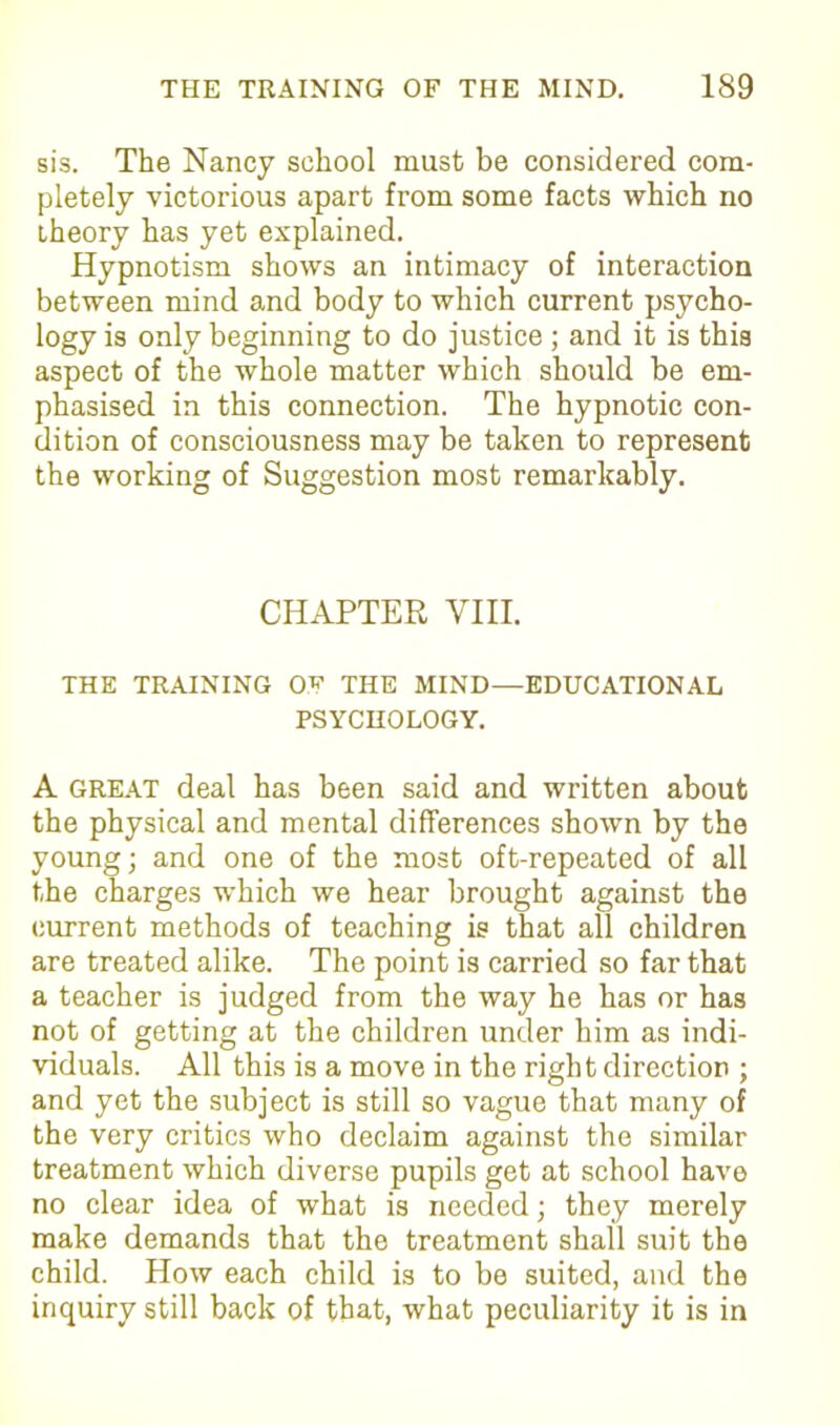 sis. The Nancy school must be considered com- pletely victorious apart from some facts which no theory has yet explained. Hypnotism shows an intimacy of interaction between mind and body to which current psycho- logy is only beginning to do justice; and it is this aspect of the whole matter which should be em- phasised in this connection. The hypnotic con- dition of consciousness may be taken to represent the working of Suggestion most remarkably. CHAPTER VIII. THE TRAINING THE MIND—EDUCATIONAL PSYCHOLOGY. A great deal has been said and written about the physical and mental differences shown by the young; and one of the most oft-repeated of all the charges which we hear brought against the current methods of teaching is that all children are treated alike. The point is carried so far that a teacher is judged from the way he has or has not of getting at the children under him as indi- viduals. All this is a move in the right direction ; and yet the subject is still so vague that many of the very critics who declaim against the similar treatment which diverse pupils get at school have no clear idea of what is needed; they merely make demands that the treatment shall suit the child. How each child is to be suited, and the inquiry still back of that, what peculiarity it is in