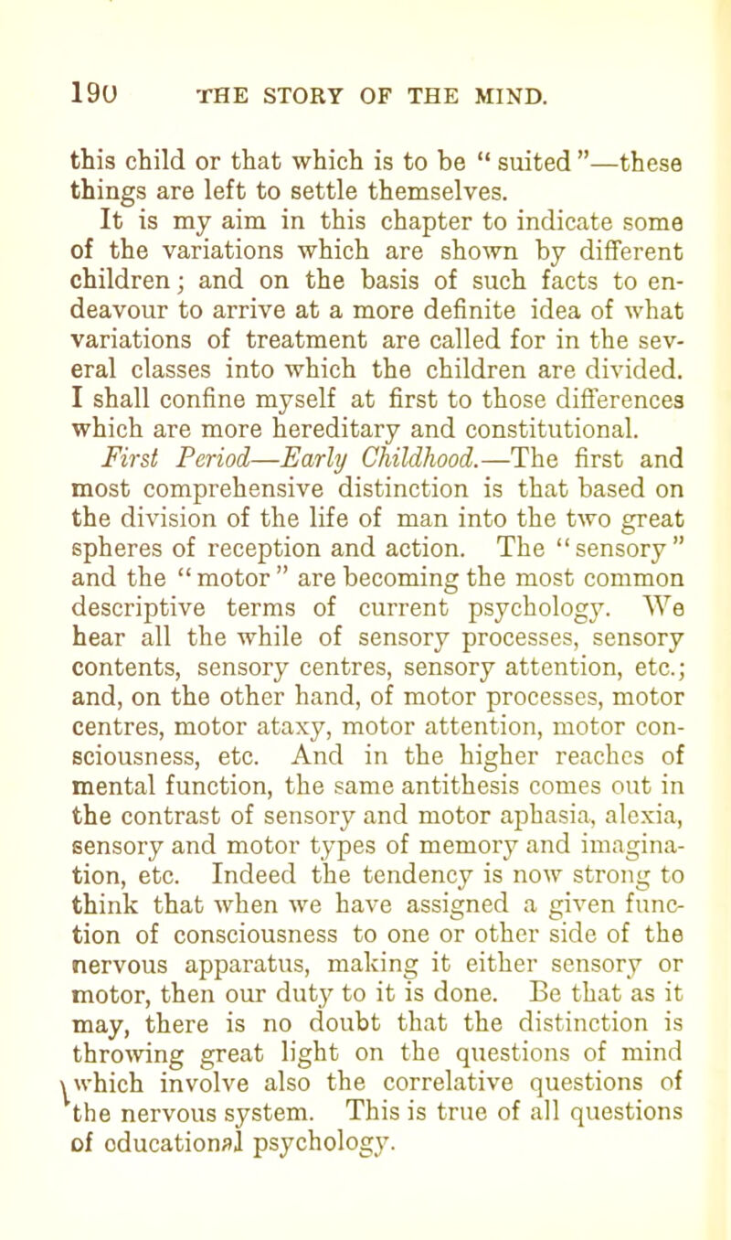 this child or that which is to be “ suited ”—these things are left to settle themselves. It is my aim in this chapter to indicate some of the variations which are shown by different children; and on the basis of such facts to en- deavour to arrive at a more definite idea of what variations of treatment are called for in the sev- eral classes into which the children are divided. I shall confine myself at first to those differences which are more hereditary and constitutional. First Period—Early Childhood.—The first and most comprehensive distinction is that based on the division of the life of man into the two great spheres of reception and action. The “sensory” and the “ motor ” are becoming the most common descriptive terms of current psychology. We hear all the while of sensory processes, sensory contents, sensory centres, sensory attention, etc.; and, on the other hand, of motor processes, motor centres, motor ataxy, motor attention, motor con- sciousness, etc. And in the higher reaches of mental function, the same antithesis comes out in the contrast of sensory and motor aphasia, alexia, sensory and motor types of memory and imagina- tion, etc. Indeed the tendency is now strong to think that when we have assigned a given func- tion of consciousness to one or other side of the nervous apparatus, making it either sensory or motor, then our duty to it is done. Be that as it may, there is no doubt that the distinction is throwing great light on the questions of mind ^which involve also the correlative questions of the nervous system. This is true of all questions of oducational psychology.
