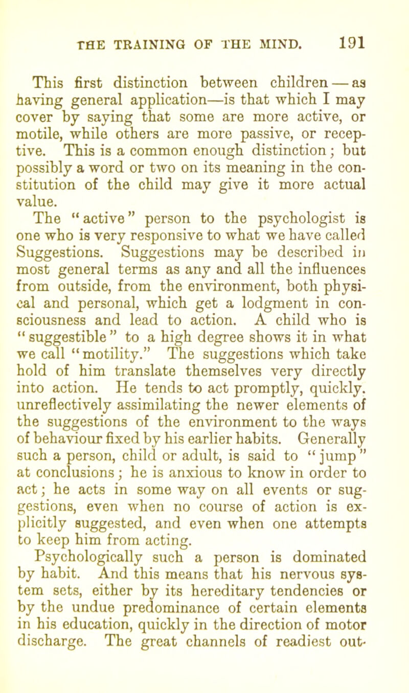 This first distinction between children — as having general application—is that which I may cover by saying that some are more active, or motile, while others are more passive, or recep- tive. This is a common enough distinction; but possibly a word or two on its meaning in the con- stitution of the child may give it more actual value. The “ active ” person to the psychologist is one who is very responsive to what we have called Suggestions. Suggestions may be described in most general terms as any and all the influences from outside, from the environment, both physi- cal and personal, which get a lodgment in con- sciousness and lead to action. A child who is “ suggestible ” to a high degree shows it in what we call “ motility.” The suggestions which take hold of him translate themselves very directly into action. He tends to act promptly, quickly, unreflectively assimilating the newer elements of the suggestions of the environment to the ways of behaviour fixed by his earlier habits. Generally such a person, child or adult, is said to “jump” at conclusions; he is anxious to know in order to act; he acts in some way on all events or sug- gestions, even when no course of action is ex- plicitly suggested, and even when one attempts to keep him from acting. Psychologically such a person is dominated by habit. And this means that his nervous sys- tem sets, either by its hereditary tendencies or by the undue predominance of certain elements in his education, quickly in the direction of motor discharge. The great channels of readiest out-