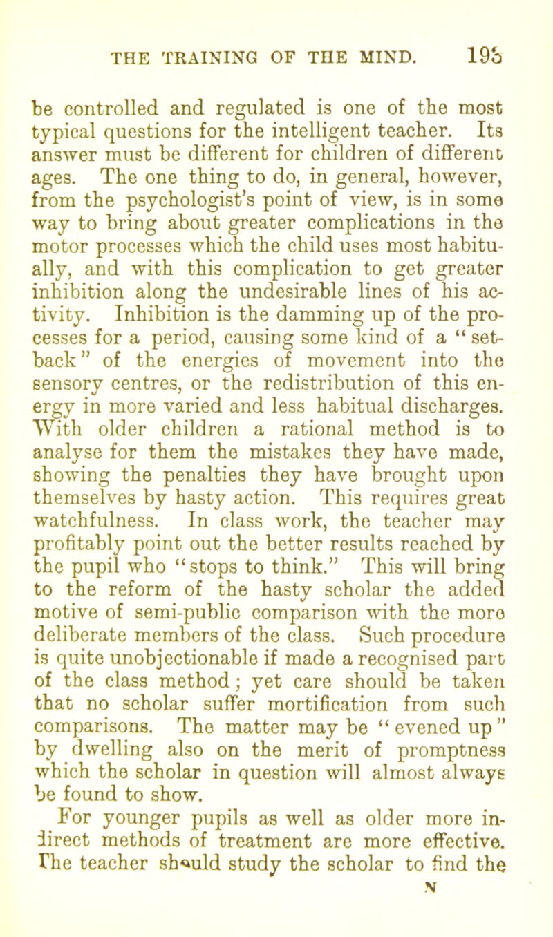 be controlled and regulated is one of the most typical questions for the intelligent teacher. Its answer must be different for children of different ages. The one thing to do, in general, however, from the psychologist’s point of view, is in some way to bring about greater complications in the motor processes which the child uses most habitu- ally, and with this complication to get greater inhibition along the undesirable lines of his ac- tivity. Inhibition is the damming up of the pro- cesses for a period, causing some kind of a “ set- back” of the energies of movement into the sensory centres, or the redistribution of this en- ergy in more varied and less habitual discharges. With older children a rational method is to analyse for them the mistakes they have made, showing the penalties they have brought upon themselves by hasty action. This requires great watchfulness. In class work, the teacher may profitably point out the better results reached by the pupil who “ stops to think.” This will bring to the reform of the hasty scholar the added motive of semi-public comparison with the moro deliberate members of the class. Such procedure is quite unobjectionable if made a recognised part of the class method; yet care should be taken that no scholar suffer mortification from such comparisons. The matter may be “ evened up ” by dwelling also on the merit of promptness which the scholar in question will almost always be found to show. For younger pupils as well as older more in- direct methods of treatment are more effective. The teacher should study the scholar to find the N