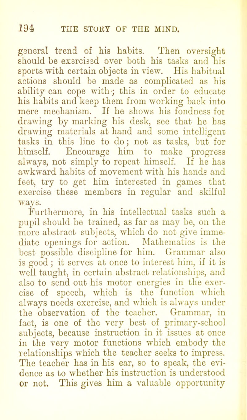 general trend of his habits. Then oversight should be exercised over both his tasks and his sports with certain objects in view. His habitual actions should be made as complicated as his ability can cope with; this in order to educate his habits and keep them from working back into mere mechanism. If he shows his fondness for drawing by marking his desk, see that he has drawing materials at hand and some intelligent/ tasks in this line to do; not as tasks, but for himself. Encourage him to make progress always, not simply to repeat himself. If he has awkward habits of movement with his hands and feet, try to get him interested in games that exercise these members in regular and skilful ways. Furthermore, in his intellectual tasks such a pupil should be trained, as far as may be, on the more abstract subjects, which do not give imme- diate openings for action. Mathematics is the best possible discipline for him. Grammar also is good; it serves at once to interest him, if it is well taught, in certain abstract relationships, and also to send out his motor energies in the exer- cise of speech, which is the function which always needs exercise, and which is always under the observation of the teacher. Grammar, in fact, is one of the very best of primary-school subjects, because instruction in it issues at once in the very motor functions which embody the relationships which the teacher seeks to impress. The teacher has in his ear, so to speak, the evi- dence as to whether his instruction is understood or not. This gives him a valuable opportunity