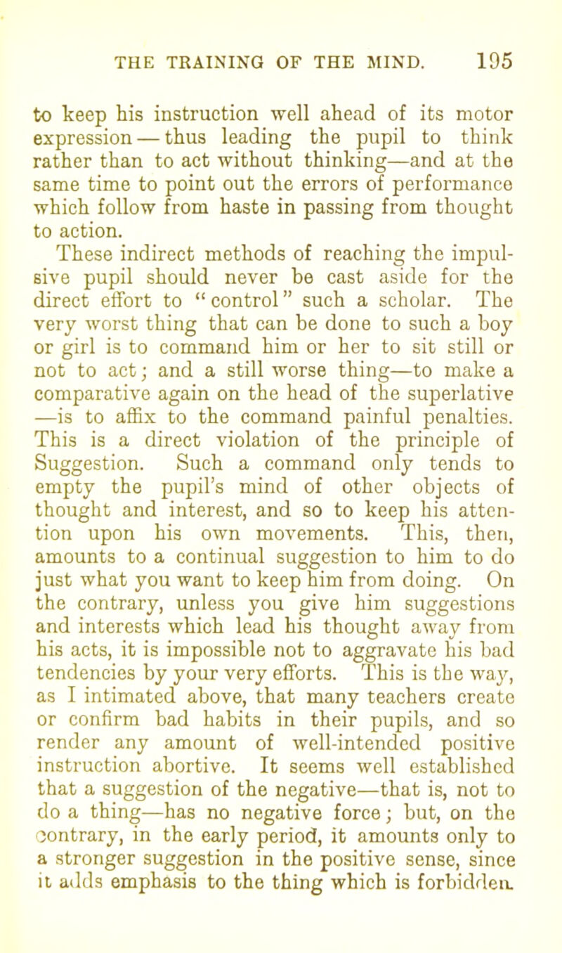 to keep his instruction well ahead of its motor expression — thus leading the pupil to think rather than to act without thinking—and at the same time to point out the errors of performance which follow from haste in passing from thought to action. These indirect methods of reaching the impul- sive pupil should never be cast aside for the direct effort to “ control ” such a scholar. The very worst thing that can be done to such a hoy or girl is to command him or her to sit still or not to act; and a still worse thing—to make a comparative again on the head of the superlative —is to affix to the command painful penalties. This is a direct violation of the principle of Suggestion. Such a command only tends to empty the pupil’s mind of other objects of thought and interest, and so to keep his atten- tion upon his own movements. This, then, amounts to a continual suggestion to him to do just what you want to keep him from doing. On the contrary, unless you give him suggestions and interests which lead his thought away from his acts, it is impossible not to aggravate his bad tendencies by your very efforts. This is the way, as I intimated above, that many teachers create or confirm bad habits in their pupils, and so render any amount of well-intended positive instruction abortive. It seems well established that a suggestion of the negative—that is, not to do a thing—has no negative force; but, on the contrary, in the early period, it amounts only to a stronger suggestion in the positive sense, since it adds emphasis to the thing which is forbidden.