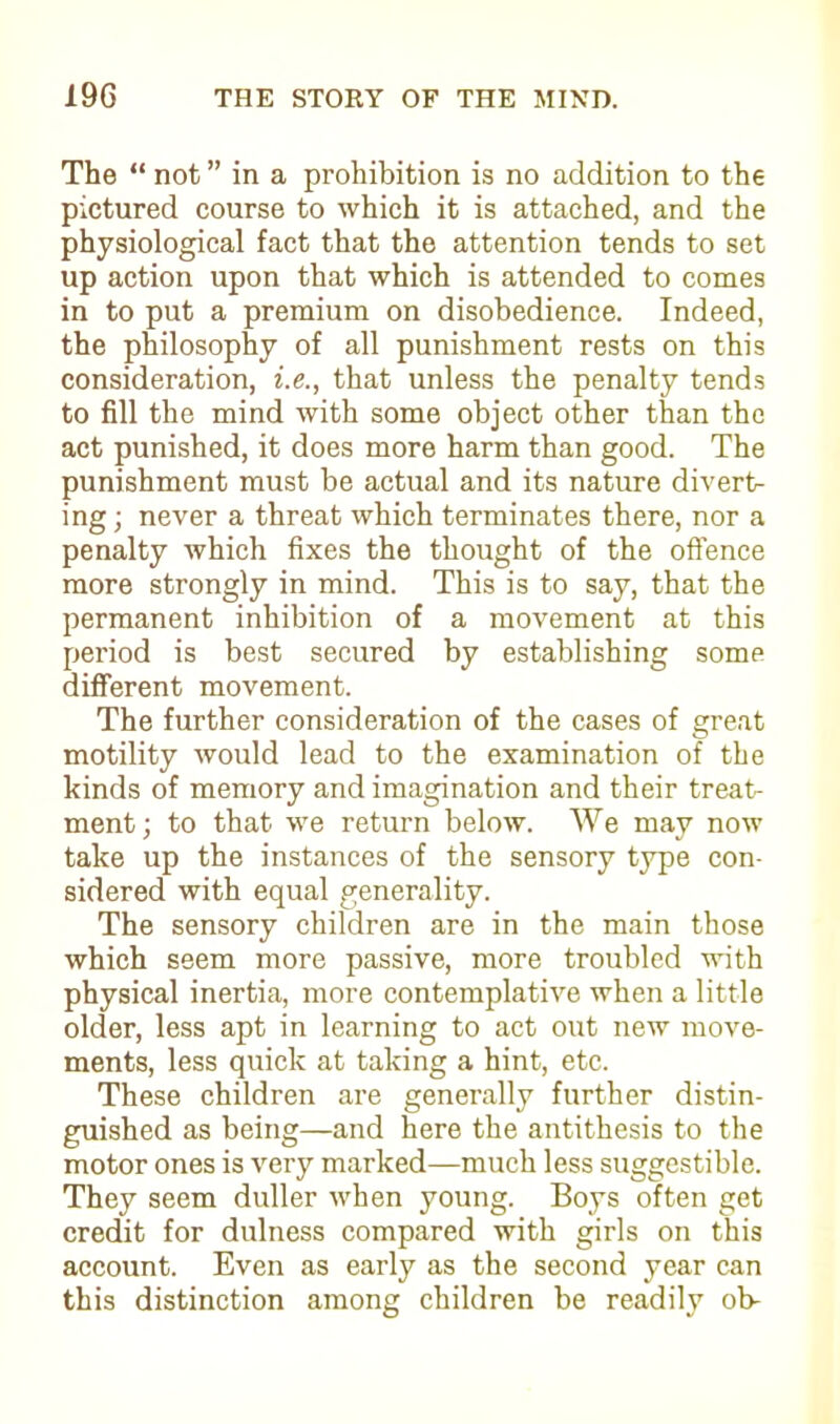 The “ not ” in a prohibition is no addition to the pictured course to which it is attached, and the physiological fact that the attention tends to set up action upon that which is attended to comes in to put a premium on disobedience. Indeed, the philosophy of all punishment rests on this consideration, i.e., that unless the penalty tends to fill the mind with some object other than the act punished, it does more harm than good. The punishment must be actual and its nature diverts ing; never a threat which terminates there, nor a penalty which fixes the thought of the offence more strongly in mind. This is to say, that the permanent inhibition of a movement at this period is best secured by establishing some different movement. The further consideration of the cases of great motility would lead to the examination of the kinds of memory and imagination and their treat- ment; to that we return below. We may now take up the instances of the sensory type con- sidered with equal generality. The sensory children are in the main those which seem more passive, more troubled with physical inertia, more contemplative when a little older, less apt in learning to act out new move- ments, less quick at taking a hint, etc. These children are generally further distin- guished as being—and here the antithesis to the motor ones is very marked—much less suggestible. They seem duller when young. Boys often get credit for dulness compared with girls on this account. Even as early as the second year can this distinction among children be readily ob-