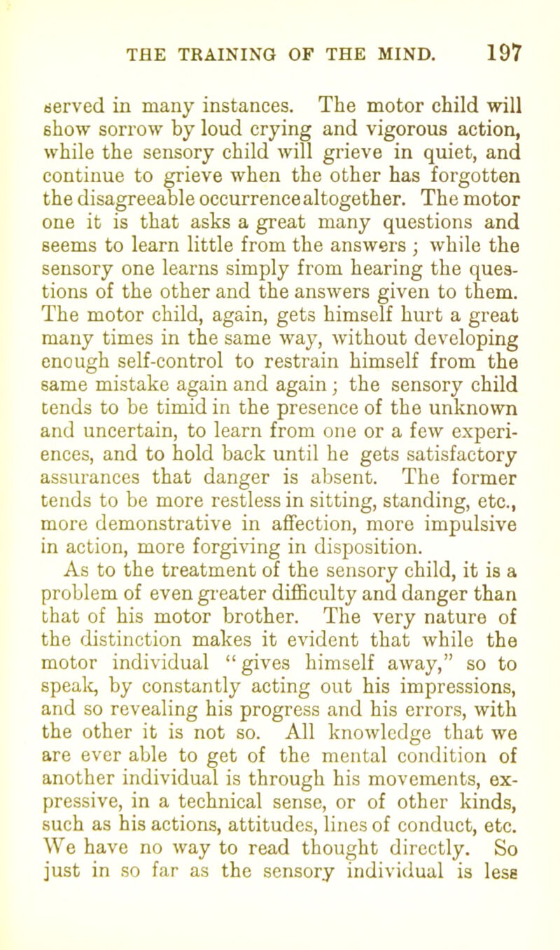 served in many instances. The motor child will show sorrow by loud crying and vigorous action, while the sensory child will grieve in quiet, and continue to grieve when the other has forgotten the disagreeable occurrence altogether. The motor one it is that asks a great many questions and seems to learn little from the answers ; while the sensory one learns simply from hearing the ques- tions of the other and the answers given to them. The motor child, again, gets himself hurt a great many times in the same way, without developing enough self-control to restrain himself from the same mistake again and again; the sensory child tends to be timid in the presence of the unknown and uncertain, to learn from one or a few experi- ences, and to hold back until he gets satisfactory assurances that danger is absent. The former tends to be more restless in sitting, standing, etc., more demonstrative in affection, more impulsive in action, more forgiving in disposition. As to the treatment of the sensory child, it is a problem of even greater difficulty and danger than that of his motor brother. The very nature of the distinction makes it evident that while the motor individual “ gives himself away,” so to speak, by constantly acting out his impressions, and so revealing his progress and his errors, with the other it is not so. All knowledge that we are ever able to get of the mental condition of another individual is through his movements, ex- pressive, in a technical sense, or of other kinds, such as his actions, attitudes, lines of conduct, etc. We have no way to read thought directly. So just in so far as the sensory individual is less