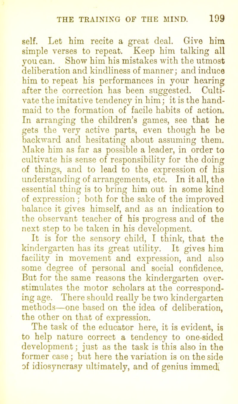 self. Let him recite a great deal. Give him simple verses to repeat. Keep him talking all you can. Show him his mistakes with the utmost deliberation and kindliness of manner; and induce him to repeat his performances in your hearing after the correction has been suggested. Culti- vate the imitative tendency in him; it is the hand- maid to the formation of facile habits of action. In arranging the children’s games, see that he gets the very active parts, even though he be backward and hesitating about assuming them. Make him as far as possible a leader, in order to cultivate his sense of responsibility for the doing of things, and to lead to the expression of his understanding of arrangements, etc. In it all, the essential thing is to bring him out in some kind of expression; both for the sake of the improved balance it gives himself, and as an indication to the observant teacher of his progress and of the next step to be taken in his development. It is for the sensory child, I think, that the kindergarten has its great utility. It gives him facility in movement and expression, and also some degree of personal and social confidence. But for the same reasons the kindergarten over- stimulates the motor scholars at the correspond- ing age. There should really be two kindergarten methods—one based on the idea of deliberation, the other on that of expression. The task of the educator here, it is evident, is to help nature correct a tendency to one-sided development; just as the task is this also in the former case; but here the variation is on the side of idiosyncrasy ultimately, and of genius immedi