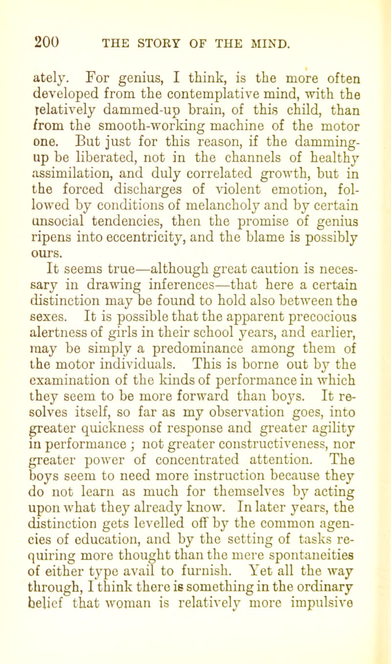 ately. For genius, I think, is the more often developed from the contemplative mind, with the relatively dammed-up brain, of this child, than from the smooth-working machine of the motor one. But just for this reason, if the damming- up be liberated, not in the channels of healthy assimilation, and duly correlated growth, but in the forced discharges of violent emotion, fol- lowed by conditions of melancholy and by certain unsocial tendencies, then the promise of genius ripens into eccentricity, and the blame is possibly ours. It seems true—although great caution is neces- sary in drawing inferences—that here a certain distinction may be found to hold also between the sexes. It is possible that the apparent precocious alertness of girls in their school years, and earlier, may be simply a predominance among them of the motor individuals. This is borne out by the examination of the kinds of performance in which they seem to be more forward than boys. It re- solves itself, so far as my observation goes, into greater quickness of response and greater agility in performance ; not greater constructiveness, nor greater power of concentrated attention. The boys seem to need more instruction because they do not learn as much for themselves by acting upon what they already know. In later years, the distinction gets levelled off by the common agen- cies of education, and by the setting of tasks re- quiring more thought than the mere spontaneities of either type avail to furnish. Yet all the way through, I think there is something in the ordinary belief that woman is relatively more impulsive