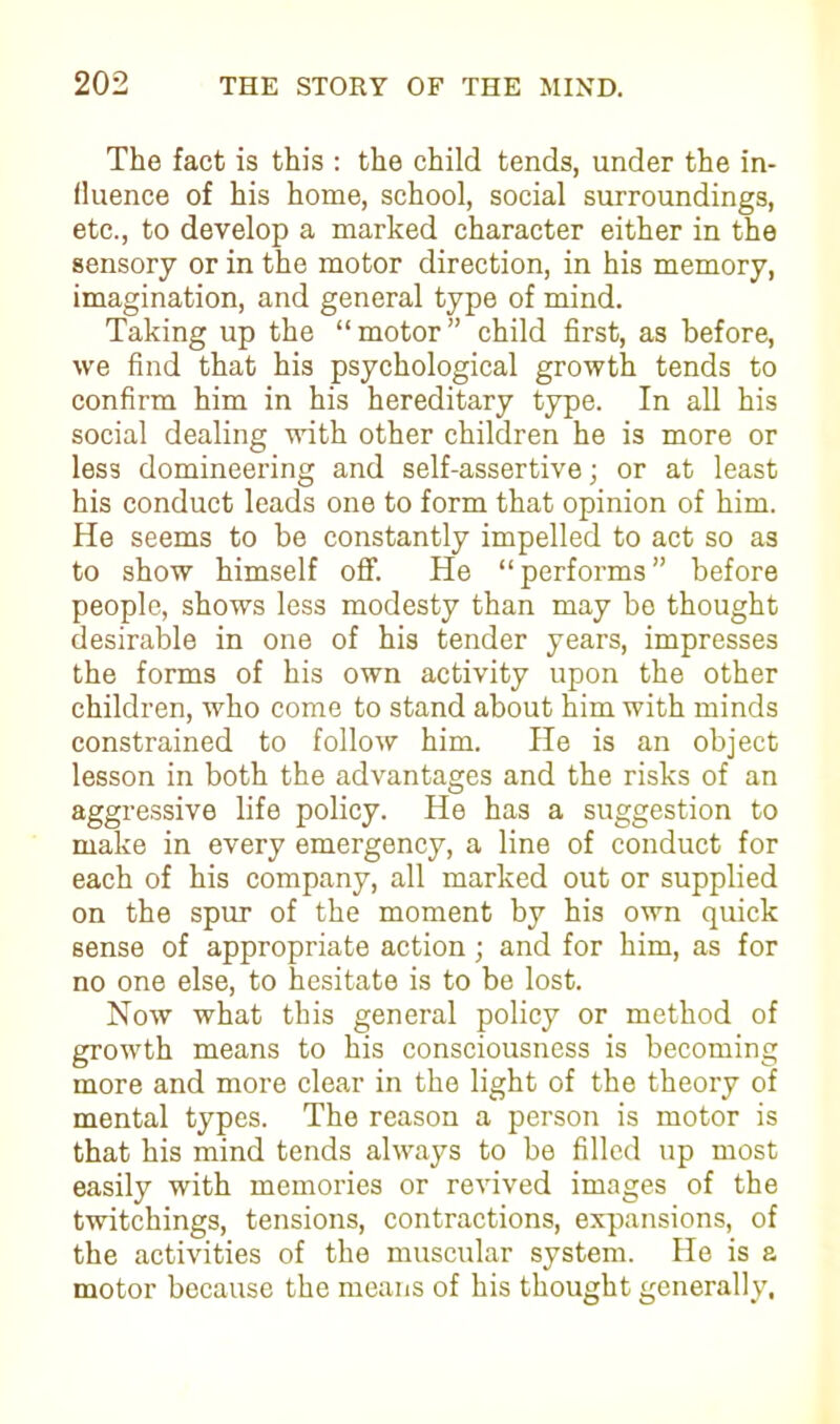 The fact is this : the child tends, under the in- fluence of his home, school, social surroundings, etc., to develop a marked character either in the sensory or in the motor direction, in his memory, imagination, and general type of mind. Taking up the “motor” child first, as before, we find that his psychological growth tends to confirm him in his hereditary type. In all his social dealing with other children he is more or less domineering and self-assertive; or at least his conduct leads one to form that opinion of him. He seems to be constantly impelled to act so as to show himself off. He “performs” before people, shows less modesty than may be thought desirable in one of his tender years, impresses the forms of his own activity upon the other children, who come to stand about him with minds constrained to follow him. He is an object lesson in both the advantages and the risks of an aggressive life policy. He has a suggestion to make in every emergency, a line of conduct for each of his company, all marked out or supplied on the spur of the moment by his own quick sense of appropriate action; and for him, as for no one else, to hesitate is to be lost. Now what this general policy or method of growth means to his consciousness is becoming more and more clear in the light of the theory of mental types. The reason a person is motor is that his mind tends always to be filled up most easily with memories or revived images of the twitchings, tensions, contractions, expansions, of the activities of the muscular system. He is a motor because the means of his thought generally.