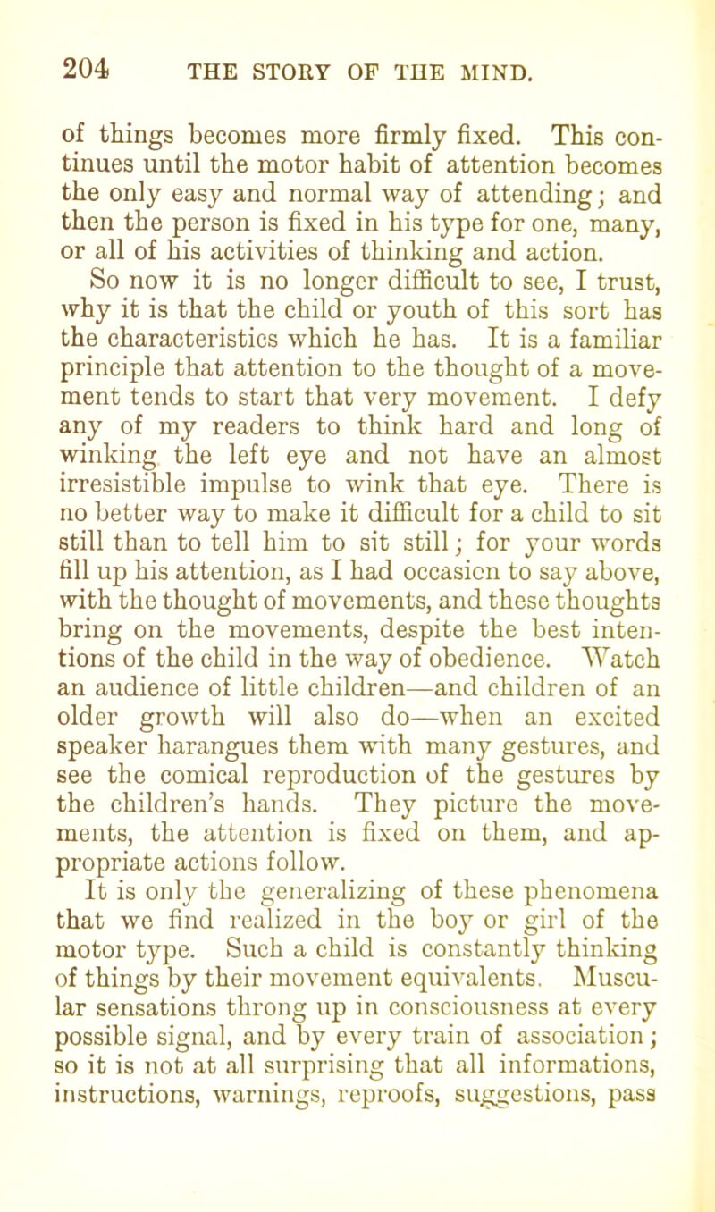 of things becomes more firmly fixed. This con- tinues until the motor habit of attention becomes the only easy and normal way of attending; and then the person is fixed in his type for one, many, or all of his activities of thinking and action. So now it is no longer difficult to see, I trust, why it is that the child or youth of this sort has the characteristics which he has. It is a familiar principle that attention to the thought of a move- ment tends to start that very movement. I defy any of my readers to think hard and long of winking the left eye and not have an almost irresistible impulse to wink that eye. There is no better way to make it difficult for a child to sit still than to tell him to sit still; for your words fill up his attention, as I had occasion to say above, with the thought of movements, and these thoughts bring on the movements, despite the best inten- tions of the child in the way of obedience. Watch an audience of little children—and children of an older growth will also do—when an excited speaker harangues them with many gestures, and see the comical reproduction of the gestures by the children’s hands. They picture the move- ments, the attention is fixed on them, and ap- propriate actions follow. It is only the generalizing of these phenomena that we find realized in the boy or girl of the motor type. Such a child is constantly thinking of things by their movement equivalents. Muscu- lar sensations throng up in consciousness at every possible signal, and by every train of association; so it is not at all surprising that all informations, instructions, warnings, reproofs, suggestions, pass