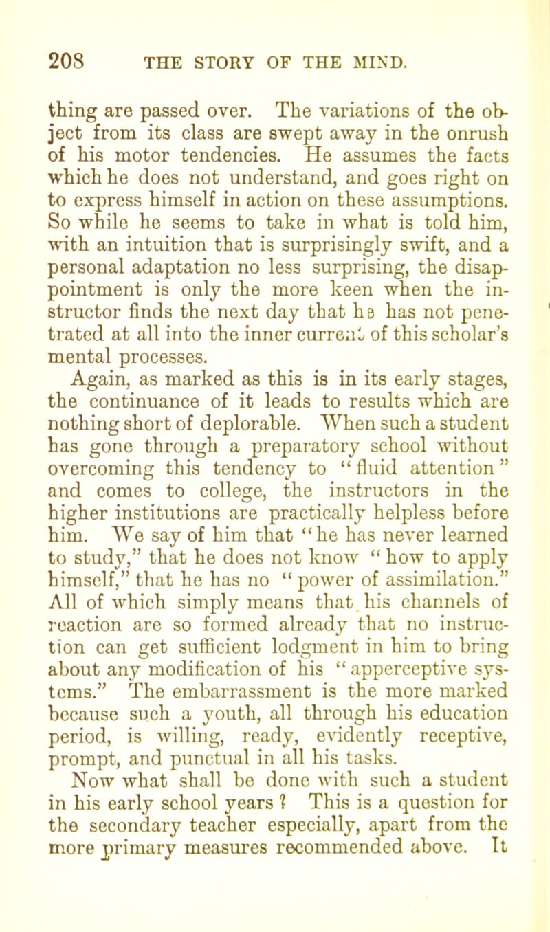 thing are passed over. The variations of the ob- ject from its class are swept away in the onrush of his motor tendencies. He assumes the facts which he does not understand, and goes right on to express himself in action on these assumptions. So while he seems to take in what is told him, with an intuition that is surprisingly swift, and a personal adaptation no less surprising, the disap- pointment is only the more keen when the in- structor finds the next day that hB has not pene- trated at all into the inner current of this scholar’s mental processes. Again, as marked as this is in its early stages, the continuance of it leads to results which are nothing short of deplorable. When such a student has gone through a preparatory school without overcoming this tendency to “ fluid attention ” and comes to college, the instructors in the higher institutions are practically helpless before him. We say of him that “he has never learned to study,” that he does not know “ how to apply himself,” that he has no “ power of assimilation.” All of which simply means that his channels of reaction are so formed already that no instruc- tion can get sufficient lodgment in him to bring about any modification of his “apperceptive sys- tems.” The embarrassment is the more marked because such a youth, all through his education period, is willing, ready, evidently receptive, prompt, and punctual in all his tasks. Now what shall be done with such a student in his early school years 1 This is a question for the secondary teacher especially, apart from the more primary measures recommended above. It