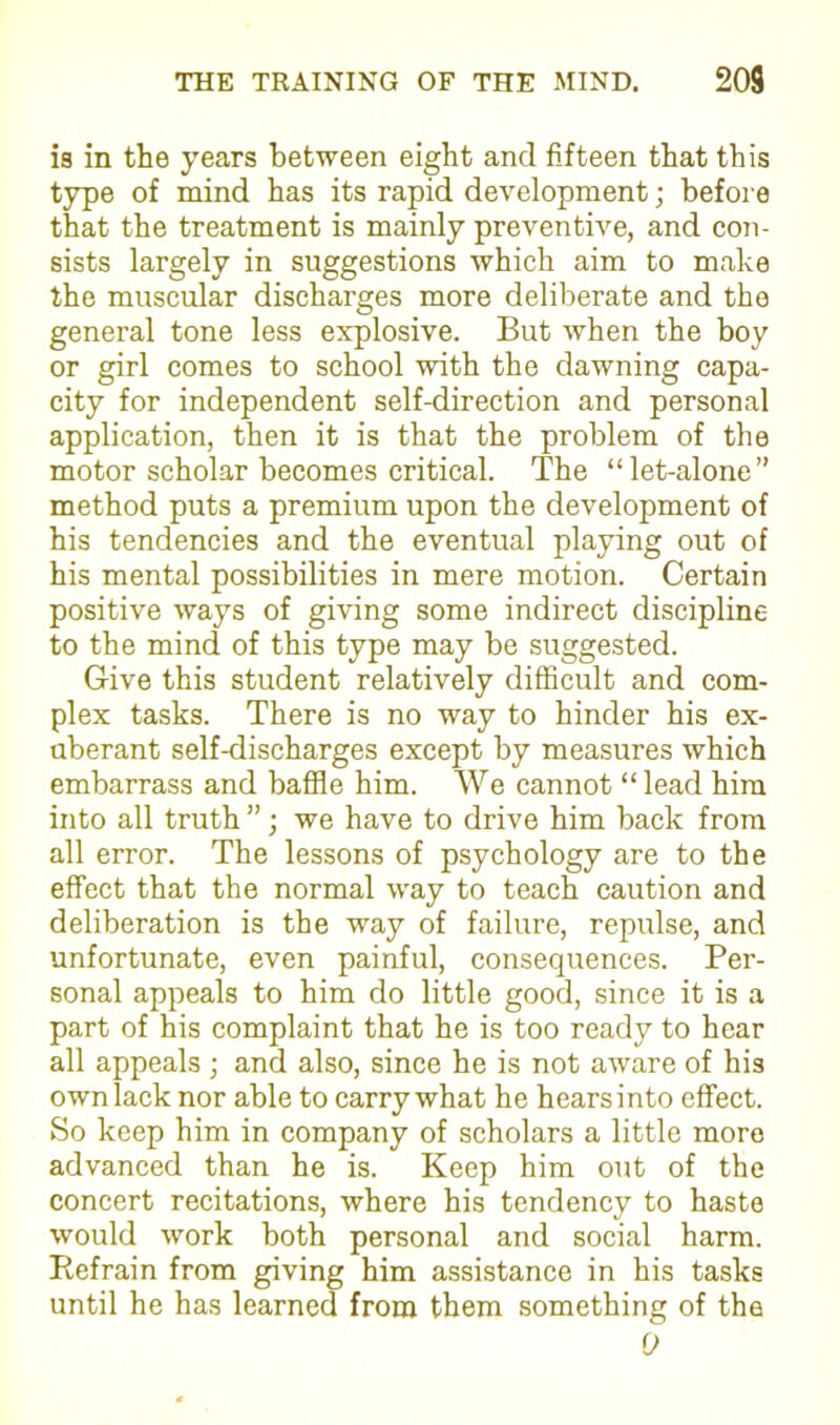 is in the years between eight and fifteen that this type of mind has its rapid development; before that the treatment is mainly preventive, and con- sists largely in suggestions which aim to make the muscular discharges more deliberate and the general tone less explosive. But when the boy or girl comes to school with the dawning capa- city for independent self-direction and personal application, then it is that the problem of the motor scholar becomes critical. The “let-alone” method puts a premium upon the development of his tendencies and the eventual playing out of his mental possibilities in mere motion. Certain positive ways of giving some indirect discipline to the mind of this type may be suggested. Give this student relatively difficult and com- plex tasks. There is no way to hinder his ex- uberant self-discharges except by measures which embarrass and baffle him. We cannot “lead him into all truth ”; we have to drive him back from all error. The lessons of psychology are to the effect that the normal way to teach caution and deliberation is the way of failure, repulse, and unfortunate, even painful, consequences. Per- sonal appeals to him do little good, since it is a part of his complaint that he is too ready to hear all appeals ; and also, since he is not aware of his own lack nor able to carry what he hears into effect. So keep him in company of scholars a little more advanced than he is. Keep him out of the concert recitations, where his tendency to haste would work both personal and social harm. Refrain from giving him assistance in his tasks until he has learned from them something of the 9