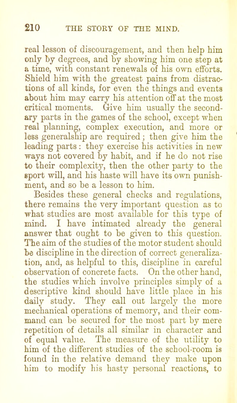 real lesson of discouragement, and then help him only hy degrees, and by showing him one step at a time, with constant renewals of his own efforts. Shield him with the greatest pains from distrac- tions of all kinds, for even the things and events about him may carry his attention off at the most critical moments. Give him usually the second- ary parts in the games of the school, except when real planning, complex execution, and more or less generalship are required; then give him the leading parts : they exercise his activities in new ways not covered by habit, and if he do not rise to their complexity, then the other party to the sport will, and his haste will have its own punish- ment, and so be a lesson to him. Besides these general checks and regulations, there remains the very important question as to what studies are most available for this type of mind. I have intimated already the general answer that ought to be given to this question. The aim of the studies of the motor student should be discipline in the direction of correct generaliza- tion, and, as helpful to this, discipline in careful observation of concrete facts. On the other hand, the studies which involve principles simply of a descriptive kind should have little place in his daily study. They call out largely the more mechanical operations of memory, and their com- mand can be secured for the most part by mere repetition of details all similar in character and of equal value. The measure of the utility to him of the different studies of the school-room is found in the relative demand they make upon him to modify his hasty personal reactions, to