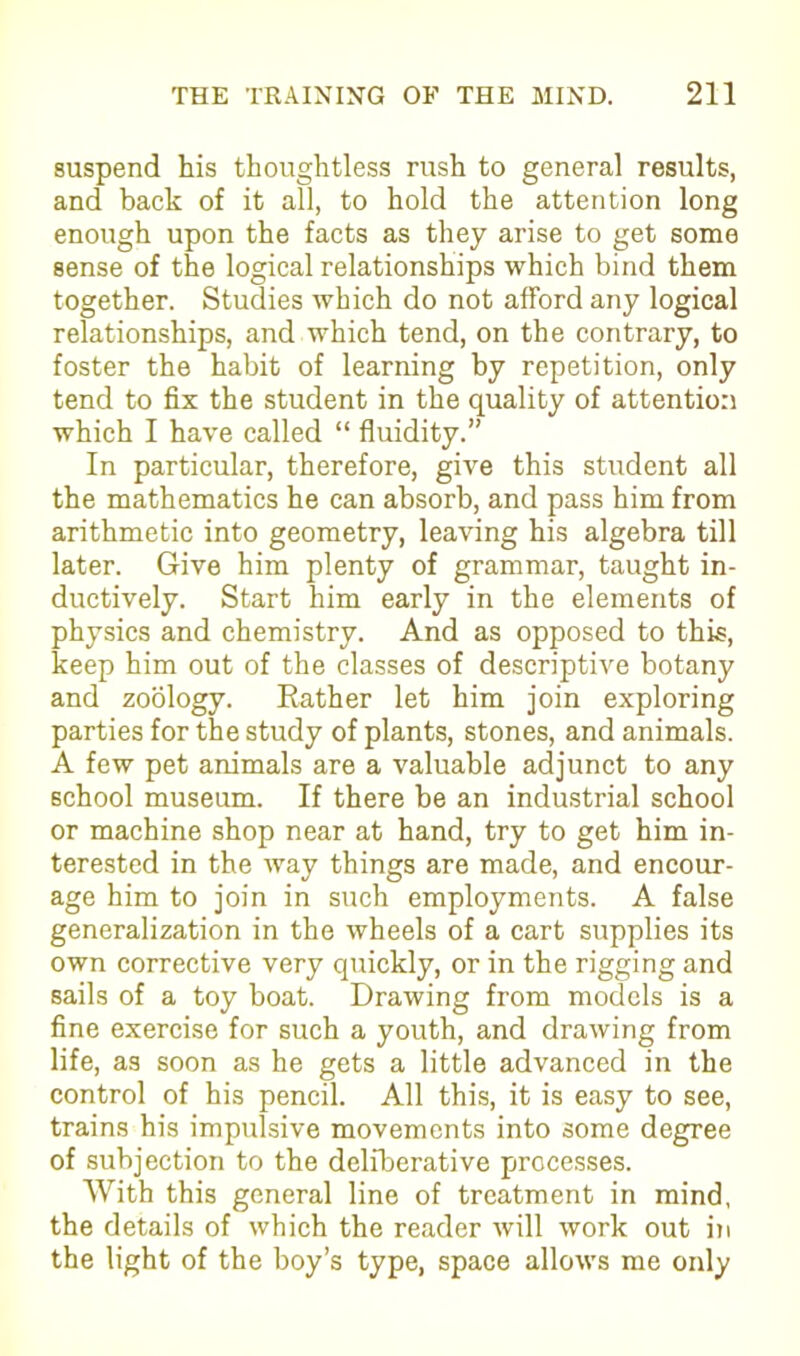 suspend his thoughtless rush to general results, and back of it all, to hold the attention long enough upon the facts as they arise to get some sense of the logical relationships which bind them together. Studies which do not afford any logical relationships, and which tend, on the contrary, to foster the habit of learning by repetition, only tend to fix the student in the quality of attention which I have called “ fluidity.” In particular, therefore, give this student all the mathematics he can absorb, and pass him from arithmetic into geometry, leaving his algebra till later. Give him plenty of grammar, taught in- ductively. Start him early in the elements of physics and chemistry. And as opposed to this, keep him out of the classes of descriptive botany and zoology. Rather let him join exploring parties for the study of plants, stones, and animals. A few pet animals are a valuable adjunct to any school museum. If there be an industrial school or machine shop near at hand, try to get him in- terested in the way things are made, and encour- age him to join in such employments. A false generalization in the wheels of a cart supplies its own corrective very quickly, or in the rigging and sails of a toy boat. Drawing from models is a fine exercise for such a youth, and drawing from life, as soon as he gets a little advanced in the control of his pencil. All this, it is easy to see, trains his impulsive movements into some degree of subjection to the deliberative processes. With this general line of treatment in mind, the details of which the reader will work out in the light of the boy’s type, space allows me only