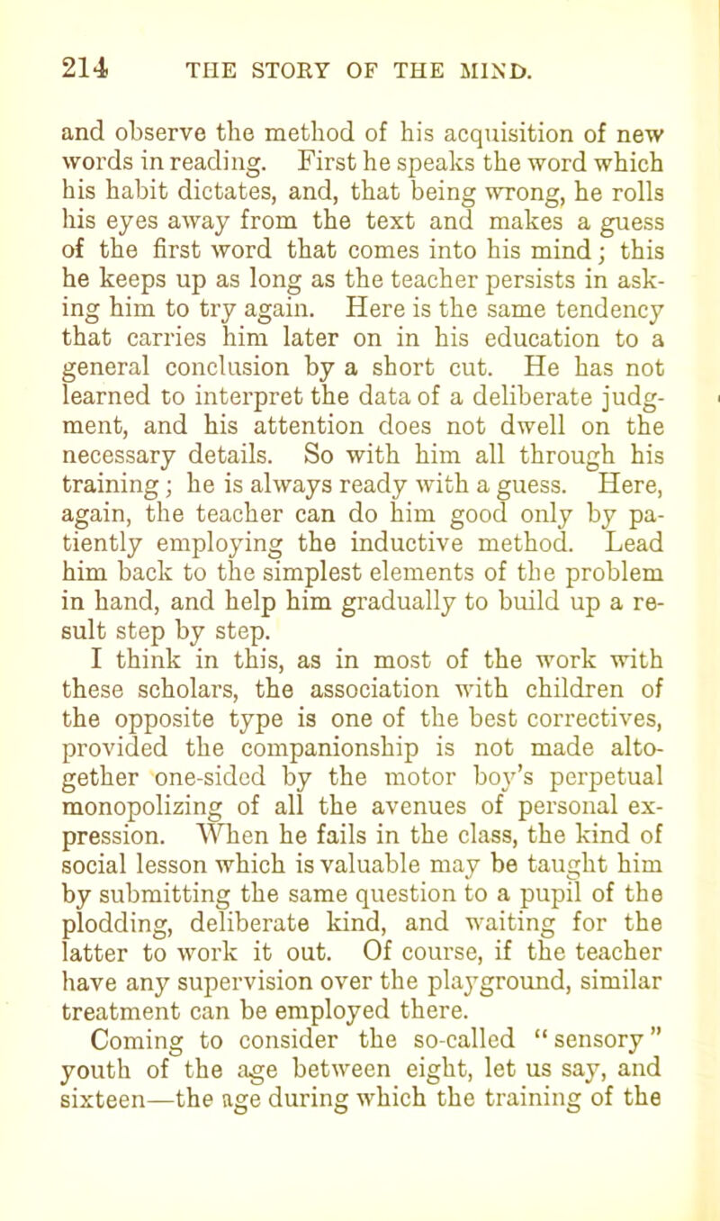 and observe the method of his acquisition of new words in reading. First he speaks the word which his habit dictates, and, that being wrong, he rolls his eyes away from the text and makes a guess of the first word that comes into his mind; this he keeps up as long as the teacher persists in ask- ing him to try again. Here is the same tendency that carries him later on in his education to a general conclusion by a short cut. He has not learned to interpret the data of a deliberate judg- ment, and his attention does not dwell on the necessary details. So with him all through his training; he is always ready with a guess. Here, again, the teacher can do him good only by pa- tiently employing the inductive method. Lead him back to the simplest elements of the problem in hand, and help him gradually to build up a re- sult step by step. I think in this, as in most of the work with these scholars, the association with children of the opposite type is one of the best correctives, provided the companionship is not made alto- gether one-sided by the motor boy’s perpetual monopolizing of all the avenues of personal ex- pression. When he fails in the class, the kind of social lesson which is valuable may be taught him by submitting the same question to a pupil of the plodding, deliberate kind, and waiting for the latter to work it out. Of course, if the teacher have any supervision over the playground, similar treatment can be employed there. Coming to consider the so-called “ sensory ” youth of the age between eight, let us say, and sixteen—the age during which the training of the