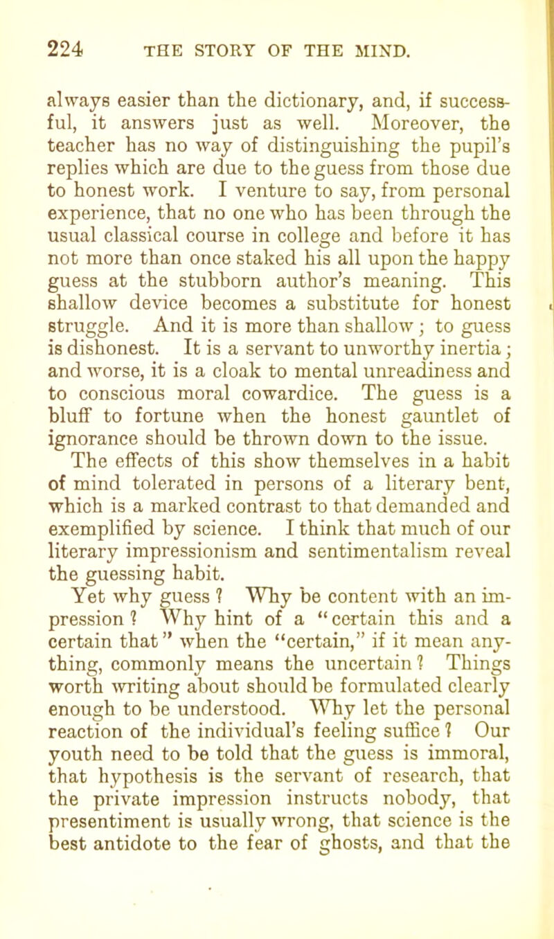 always easier than the dictionary, and, if success- ful, it answers just as well. Moreover, the teacher has no way of distinguishing the pupil’s replies which are due to the guess from those due to honest work. I venture to say, from personal experience, that no one who has been through the usual classical course in college and before it has not more than once staked his all upon the happy guess at the stubborn author’s meaning. This shallow device becomes a substitute for honest struggle. And it is more than shallow; to guess is dishonest. It is a servant to unworthy inertia; and worse, it is a cloak to mental unreadiness and to conscious moral cowardice. The guess is a bluff to fortune when the honest gauntlet of ignorance should be thrown down to the issue. The effects of this show themselves in a habit of mind tolerated in persons of a literary bent, which is a marked contrast to that demanded and exemplified by science. I think that much of our literary impressionism and sentimentalism reveal the guessing habit. Yet why guess ? Why be content with an im- pression ? Why hint of a “ certain this and a certain that” when the “certain,” if it mean any- thing, commonly means the uncertain 1 Things worth writing about should be formulated clearly enough to be understood. Why let the personal reaction of the individual’s feeling suffice 1 Our youth need to be told that the guess is immoral, that hypothesis is the servant of research, that the private impression instructs nobody, that presentiment is usually wrong, that science is the best antidote to the fear of ghosts, and that the