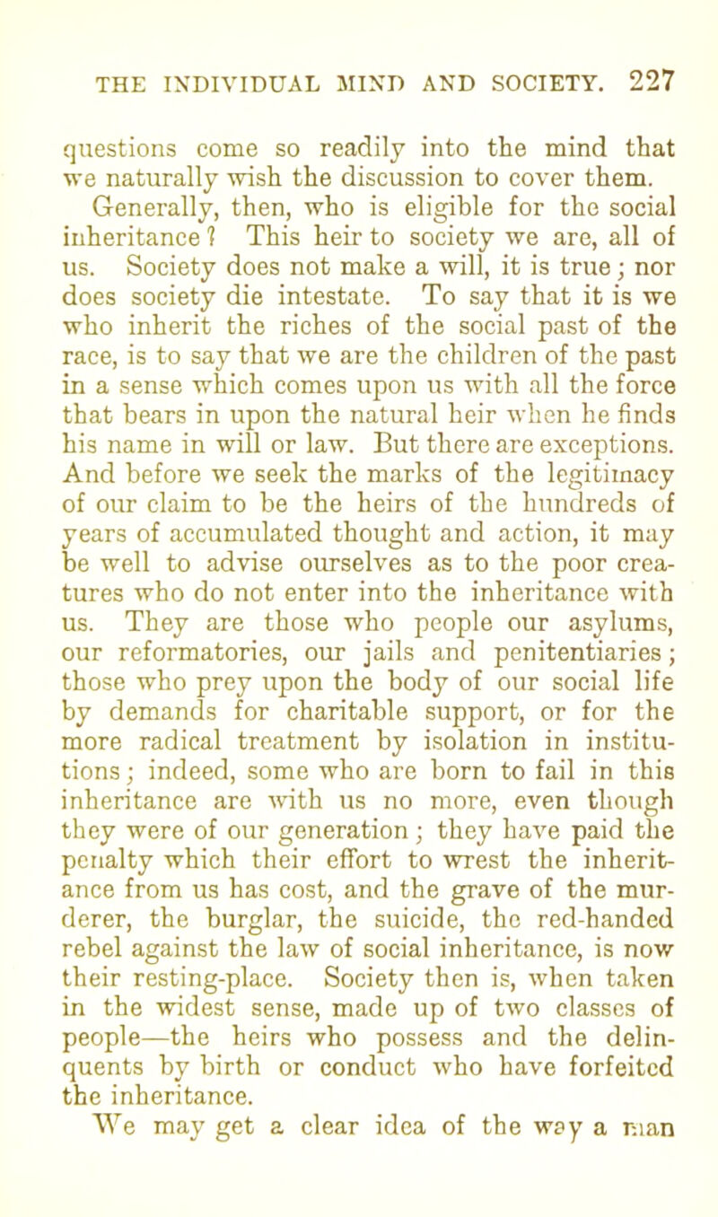 questions come so readily into the mind that we naturally wish the discussion to cover them. Generally, then, who is eligible for the social inheritance ? This heir to society we are, all of us. Society does not make a will, it is true; nor does society die intestate. To say that it is we who inherit the riches of the social past of the race, is to say that we are the children of the past in a sense which comes upon us with all the force that bears in upon the natural heir when he finds his name in will or law. But there are exceptions. And before we seek the marks of the legitimacy of our claim to be the heirs of the hundreds of years of accumulated thought and action, it may be well to advise ourselves as to the poor crea- tures who do not enter into the inheritance with us. They are those who people our asylums, our reformatories, our jails and penitentiaries; those who prey upon the body of our social life by demands for charitable support, or for the more radical treatment by isolation in institu- tions ; indeed, some who are born to fail in this inheritance are with us no more, even though they were of our generation; they have paid the penalty which their effort to wrest the inherit- ance from us has cost, and the grave of the mur- derer, the burglar, the suicide, the red-handed rebel against the law of social inheritance, is now their resting-place. Society then is, when taken in the widest sense, made up of two classes of people—the heirs who possess and the delin- quents by birth or conduct who have forfeited the inheritance. We may get a clear idea of the way a man