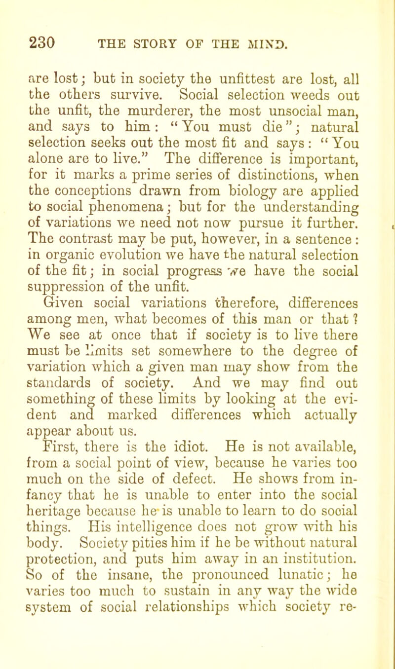 are lost; but in society the unfittest are lost, all the others survive. Social selection weeds out the unfit, the murderer, the most unsocial man, and says to him : “ You must die ”; natural selection seeks out the most fit and says : “You alone are to live.” The difference is important, for it marks a prime series of distinctions, when the conceptions drawn from biology are applied to social phenomena; but for the understanding of variations we need not now pursue it further. The contrast may be put, however, in a sentence : in organic evolution we have the natural selection of the fit; in social progress we have the social suppression of the unfit. Given social variations therefore, differences among men, what becomes of this man or that 1 We see at once that if society is to live there must be limits set somewhere to the degree of variation which a given man may show from the standards of society. And we may find out something of these limits by looking at the evi- dent and marked differences which actually appear about us. First, there is the idiot. He is not available, from a social point of view, because he varies too much on the side of defect. He shows from in- fancy that he is unable to enter into the social heritage because he is unable to learn to do social things, flis intelligence does not grow with his body. Society pities him if he be without natural protection, and puts him away in an institution. So of the insane, the pronounced lunatic; he varies too much to sustain in any way the wide system of social relationships which society re-