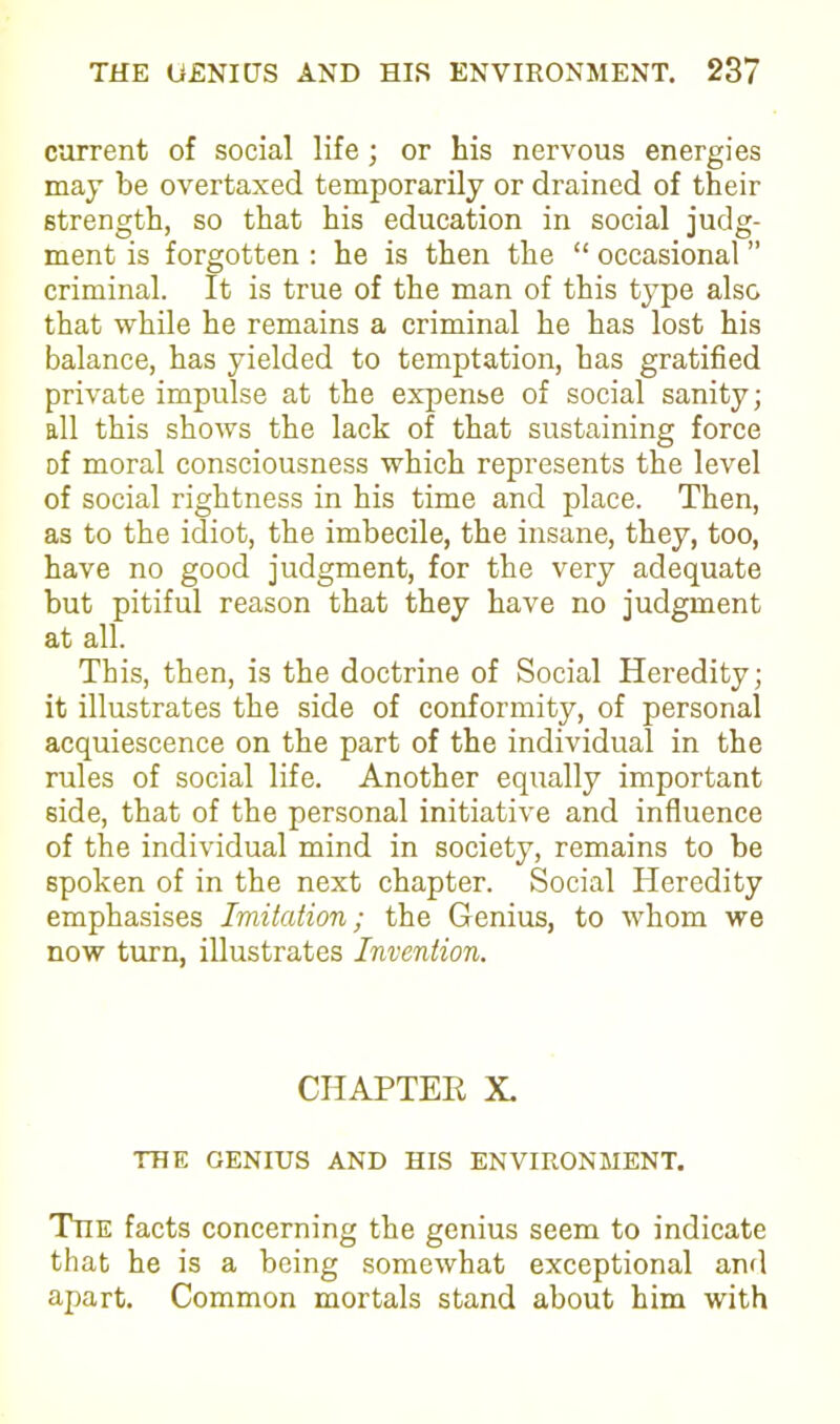 current of social life; or his nervous energies may be overtaxed temporarily or drained of their strength, so that his education in social judg- ment is forgotten : he is then the “ occasional ” criminal. It is true of the man of this type also that while he remains a criminal he has lost his balance, has yielded to temptation, has gratified private impulse at the expense of social sanity; all this shows the lack of that sustaining force of moral consciousness which represents the level of social rightness in his time and place. Then, as to the idiot, the imbecile, the insane, they, too, have no good judgment, for the very adequate but pitiful reason that they have no judgment at all. This, then, is the doctrine of Social Heredity; it illustrates the side of conformity, of personal acquiescence on the part of the individual in the rules of social life. Another equally important side, that of the personal initiative and influence of the individual mind in society, remains to be spoken of in the next chapter. Social Heredity emphasises Imitation; the Genius, to whom we now turn, illustrates Invention. CHAPTER X. THE GENIUS AND HIS ENVIRONMENT. The facts concerning the genius seem to indicate that he is a being somewhat exceptional and apart. Common mortals stand about him with