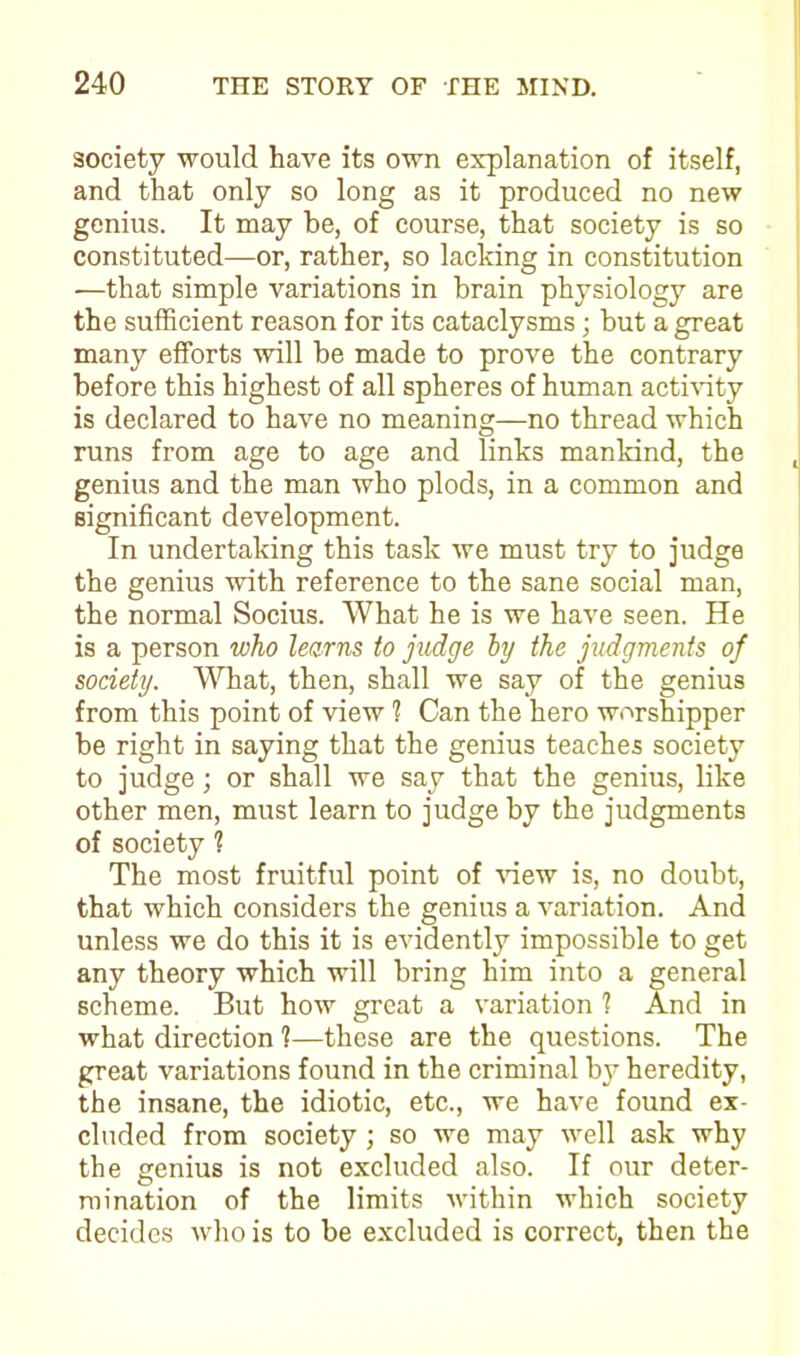 society would have its own explanation of itself, and that only so long as it produced no new genius. It may be, of course, that society is so constituted—or, rather, so lacking in constitution —that simple variations in brain physiology are the sufficient reason for its cataclysms; but a great many efforts will be made to prove the contrary before this highest of all spheres of human activity is declared to have no meaning—no thread which runs from age to age and links mankind, the genius and the man who plods, in a common and significant development. In undertaking this task we must try to judge the genius with reference to the sane social man, the normal Socius. What he is we have seen. He is a person who learns to judge by the judgments of society. What, then, shall we say of the genius from this point of view 1 Can the hero worshipper be right in saying that the genius teaches society to judge; or shall we say that the genius, like other men, must learn to judge by the judgments of society 1 The most fruitful point of view is, no doubt, that which considers the genius a variation. And unless we do this it is evidently impossible to get any theory which will bring him into a general scheme. But how great a variation ? And in what direction 1—these are the questions. The great variations found in the criminal by heredity, the insane, the idiotic, etc., we have found ex- cluded from society ; so we may well ask why the genius is not excluded also. If our deter- mination of the limits within which society decides who is to be excluded is correct, then the