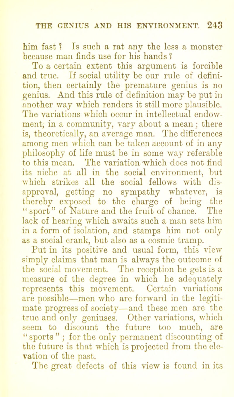 him fast ? Is such a rat any the less a monster because man finds use for his hands 1 To a certain extent this argument is forcible and true. If social utility be our rule of defini- tion, then certainly the premature genius is no genius. And this rule of definition may be put in another way which renders it still more plausible. The variations which occur in intellectual endow- ment, in a community, vary about a mean; there is, theoretically, an average man. The differences among men which can be taken account of in any philosophy of life must be in some way referable to this mean. The variation which does not find its niche at all in the social environment, but which strikes all the social fellows with dis- approval, getting no sympathy whatever, is thereby exposed to the charge of being the “ sport” of Nature and the fruit of chance. The lack of hearing which awaits such a man sets him in a form of isolation, and stamps him not only as a social crank, but also as a cosmic tramp. Put in its positive and usual form, this view simply claims that man is always the outcome of the social movement. The reception he gets is a measure of the degree in which he adequately represents this movement. Certain variations are possible—men who are forward in the legiti- mate progress of society—and these men are the true and only geniuses. Other variations, which seem to discount the future too much, are “ sports ” ; for the only permanent discounting of the future is that which is projected from the ele- vation of the past. The great defects of this view is found in its