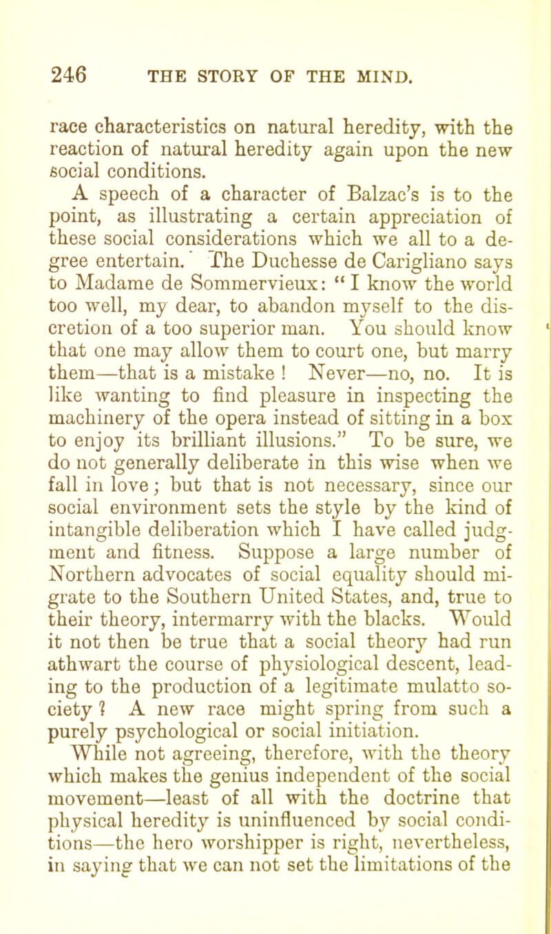 race characteristics on natural heredity, with the reaction of natural heredity again upon the new social conditions. A speech of a character of Balzac’s is to the point, as illustrating a certain appreciation of these social considerations which we all to a de- gree entertain. The Duchesse de Carigliano says to Madame de Sommervieux: “ I know the world too well, my dear, to abandon myself to the dis- cretion of a too superior man. You should know that one may allow them to court one, but marry them—-that is a mistake ! Never—no, no. It is like wanting to find pleasure in inspecting the machinery of the opera instead of sitting in a box to enjoy its brilliant illusions.” To be sure, we do not generally deliberate in this wise when we fall in love; but that is not necessary, since our social environment sets the style by the kind of intangible deliberation which I have called judg- ment and fitness. Suppose a large number of Northern advocates of social equality should mi- grate to the Southern United States, and, true to their theory, intermarry with the blacks. Would it not then be true that a social theory had run athwart the course of physiological descent, lead- ing to the production of a legitimate mulatto so- ciety 1 A new race might spring from such a purely psychological or social initiation. While not agreeing, therefore, with the theory which makes the genius independent of the social movement—least of all with the doctrine that physical heredity is uninfluenced by social condi- tions—the hero worshipper is right, nevertheless, in saying that we can not set the limitations of the