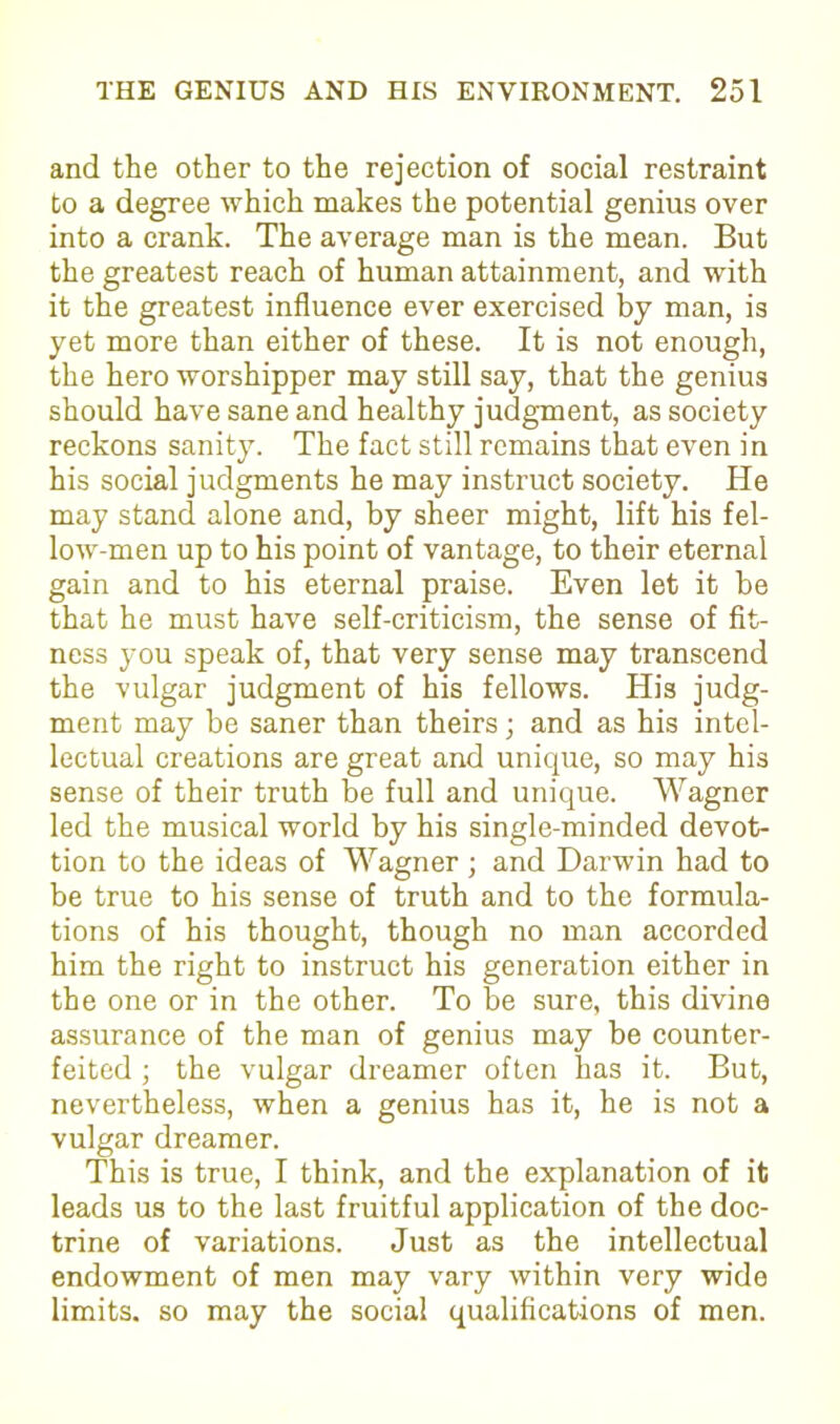 and the other to the rejection of social restraint to a degree which makes the potential genius over into a crank. The average man is the mean. But the greatest reach of human attainment, and with it the greatest influence ever exercised by man, is yet more than either of these. It is not enough, the hero worshipper may still say, that the genius should have sane and healthy judgment, as society reckons sanity. The fact still remains that even in his social judgments he may instruct society. He may stand alone and, by sheer might, lift his fel- low-men up to his point of vantage, to their eternal gain and to his eternal praise. Even let it be that he must have self-criticism, the sense of fit- ness you speak of, that very sense may transcend the vulgar judgment of his fellows. His judg- ment may be saner than theirs; and as his intel- lectual creations are great and unique, so may his sense of their truth be full and unique. Wagner led the musical world by his single-minded devot- tion to the ideas of Wagner ; and Darwin had to be true to his sense of truth and to the formula- tions of his thought, though no man accorded him the right to instruct his generation either in the one or in the other. To be sure, this divine assurance of the man of genius may be counter- feited ; the vulgar dreamer often has it. But, nevertheless, when a genius has it, he is not a vulgar dreamer. This is true, I think, and the explanation of it leads us to the last fruitful application of the doc- trine of variations. Just as the intellectual endowment of men may vary within very wide limits, so may the social qualifications of men.