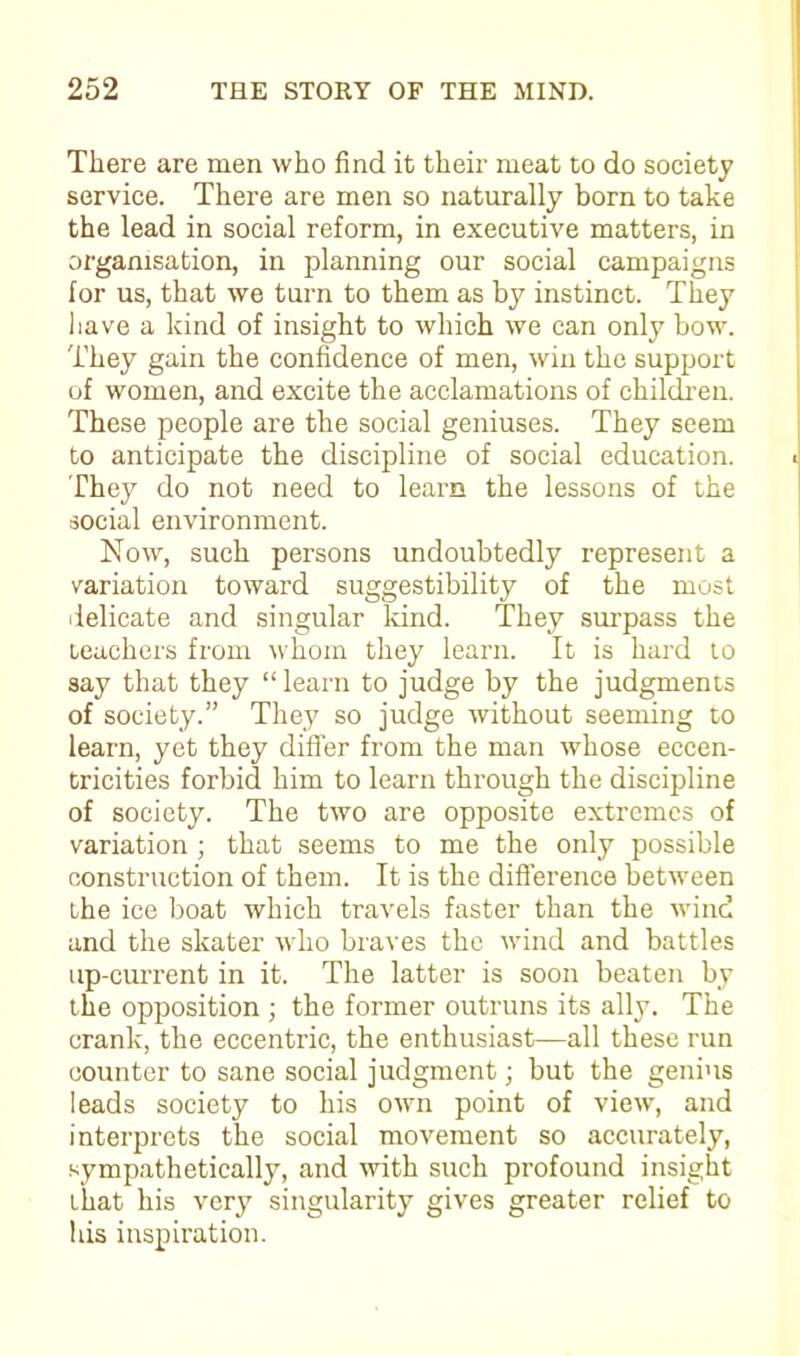 There are men who find it their meat to do society service. There are men so naturally born to take the lead in social reform, in executive matters, in organisation, in planning our social campaigns for us, that we turn to them as by instinct. They have a kind of insight to which we can only bow. They gain the confidence of men, win the support of women, and excite the acclamations of children. These people are the social geniuses. They seem to anticipate the discipline of social education. They do not need to learn the lessons of the social environment. Now, such persons undoubtedly represent a variation toward suggestibility of the most delicate and singular kind. They surpass the teachers from whom they learn. It is hard to say that they “learn to judge by the judgments of society.” They so judge without seeming to learn, yet they differ from the man whose eccen- tricities forbid him to learn through the discipline of society. The two are opposite extremes of variation ; that seems to me the only possible construction of them. It is the difference between the ice boat which travels faster than the wind and the skater who braves the wind and battles up-current in it. The latter is soon beaten by the opposition ; the former outruns its ally. The crank, the eccentric, the enthusiast—all these run counter to sane social judgment; but the genius leads society to his own point of view, and interprets the social movement so accurately, sympathetically, and with such profound insight that his very singularity gives greater relief to his inspiration.