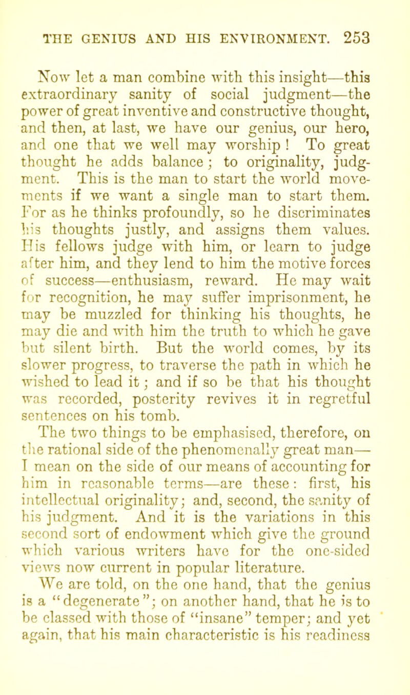 Now let a man combine with this insight—this extraordinary sanity of social judgment—the power of great inventive and constructive thought, and then, at last, we have our genius, our hero, and one that we well may worship ! To great thought he adds balance ; to originality, judg- ment. This is the man to start the world move- ments if we want a single man to start them. For as he thinks profoundly, so he discriminates his thoughts justly, and assigns them values. His fellows judge with him, or learn to judge after him, and they lend to him the motive forces of success—enthusiasm, reward. He may wait for recognition, he may suffer imprisonment, he may be muzzled for thinking his thoughts, he may die and with him the truth to which he gave but silent birth. But the world comes, by its slower progress, to traverse the path in which he wished to lead it; and if so be that his thought was recorded, posterity revives it in regretful sentences on his tomb. The two things to be emphasised, therefore, on the rational side of the phenomenally great man— 1 mean on the side of our means of accounting for him in reasonable terms—are these: first, his intellectual originality; and, second, the sanity of his judgment. And it is the variations in this second sort of endowment which give the ground which various -writers have for the one-sided views now current in popular literature. We are told, on the one hand, that the genius is a “degenerate”; on another hand, that he is to be classed with those of “insane” temper; and yet again, that his main characteristic is his readiness