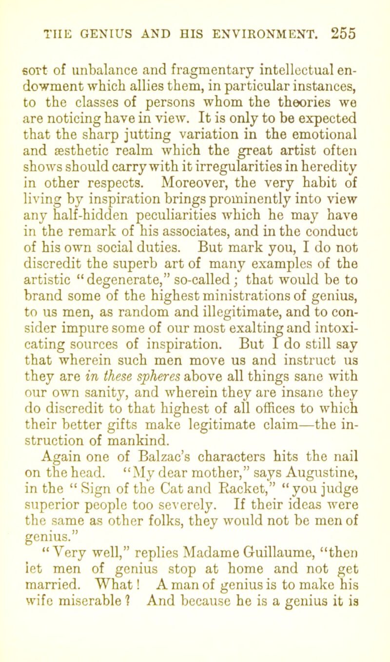 sort of unbalance and fragmentary intellectual en- dowment which allies them, in particular instances, to the classes of persons whom the theories we are noticing have in view. It is only to be expected that the sharp jutting variation in the emotional and aesthetic realm which the great artist often shows should carry with it irregularities in heredity in other respects. Moreover, the very habit of living by inspiration brings prominently into view any half-hidden peculiarities which he may have in the remark of his associates, and in the conduct of his own social duties. But mark you, I do not discredit the superb art of many examples of the artistic “degenerate,” so-called; that would be to brand some of the highest ministrations of genius, to us men, as random and illegitimate, and to con- sider impure some of our most exalting and intoxi- cating sources of inspiration. But I do still say that wherein such men move us and instruct us they are in these spheres above all things sane with our own sanity, and wherein they are insane they do discredit to that highest of all offices to which their better gifts make legitimate claim—the in- struction of mankind. Again one of Balzac’s characters hits the nail on the head. “My dear mother,” says Augustine, in the “ Sign of the Cat and Backet,” “you judge superior people too severely. If their ideas were the same as other folks, they would not be men of genius.” “Very well,” replies Madame Guillaume, “then let men of genius stop at home and not get married. What! A man of genius is to make his wife miserable 1 And because he is a genius it is
