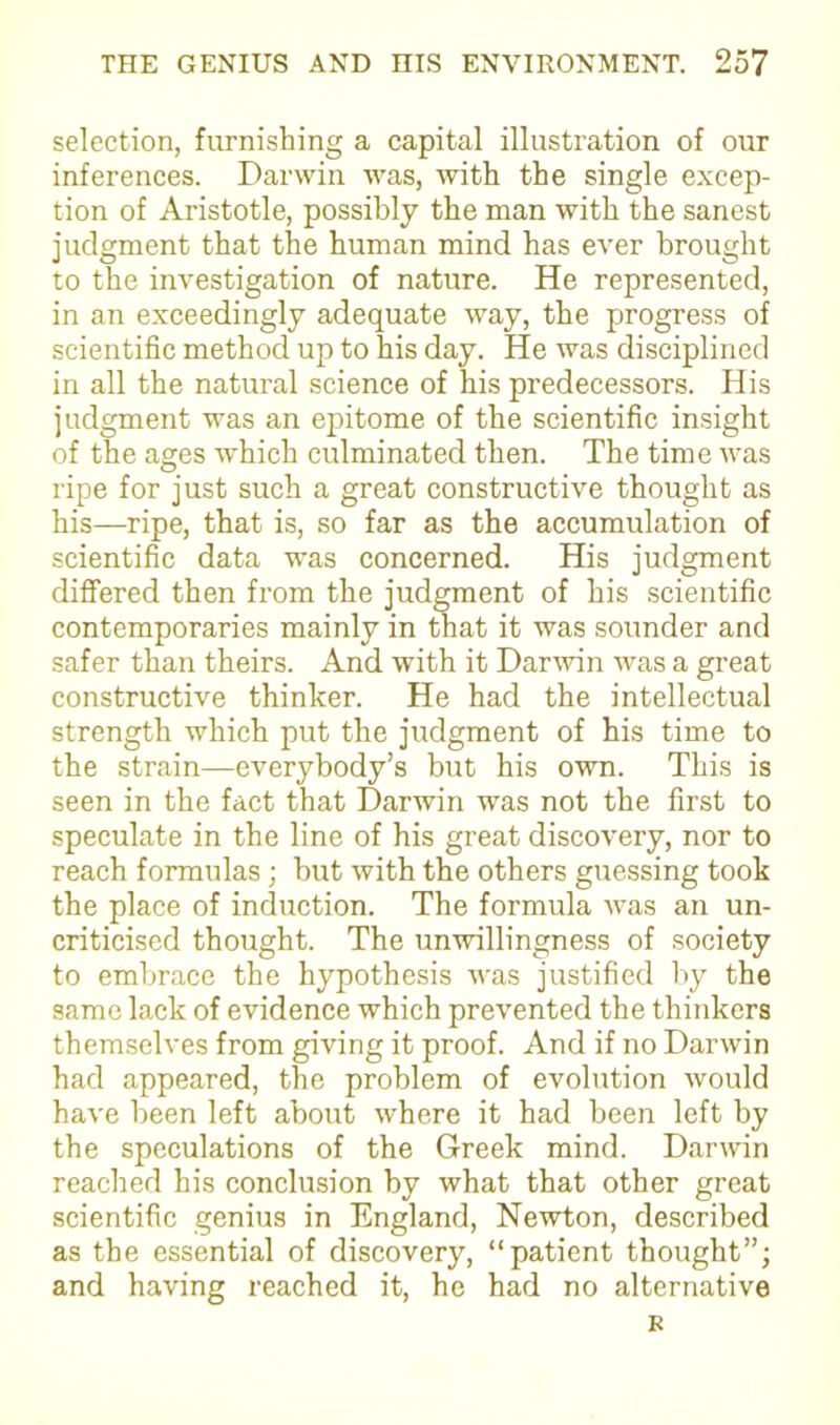 selection, furnishing a capital illustration of our inferences. Darwin was, with the single excep- tion of Aristotle, possibly the man with the sanest judgment that the human mind has ever brought to the investigation of nature. He represented, in an exceedingly adequate way, the progress of scientific method up to his day. He was disciplined in all the natural science of his predecessors. His judgment was an epitome of the scientific insight of the ages which culminated then. The time was ripe for just such a great constructive thought as his—ripe, that is, so far as the accumulation of scientific data was concerned. His judgment differed then from the judgment of his scientific contemporaries mainly in that it was sounder and safer than theirs. And with it Darwin was a great constructive thinker. He had the intellectual strength which put the judgment of his time to the strain—everybody’s but his own. This is seen in the fact that Darwin was not the first to speculate in the line of his great discovery, nor to reach formulas; but with the others guessing took the place of induction. The formula was an un- criticised thought. The unwillingness of society to embrace the hypothesis was justified by the same lack of evidence which prevented the thinkers themselves from giving it proof. And if no Darwin had appeared, the problem of evolution would have been left about where it had been left by the speculations of the Greek mind. Darwin reached his conclusion by what that other great scientific genius in England, Newton, described as the essential of discovery, “patient thought”; and having reached it, he had no alternative R