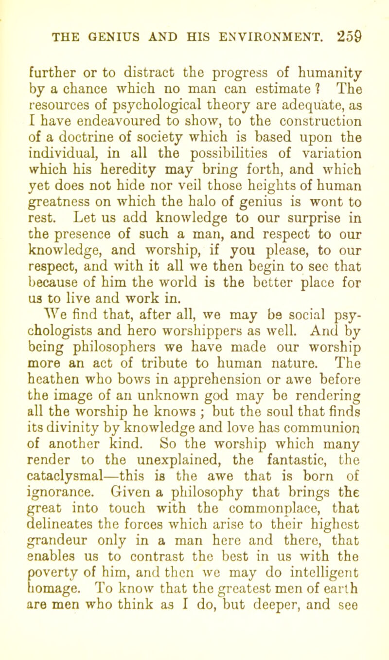 further or to distract the progress of humanity by a chance which no man can estimate ? The resources of psychological theory are adequate, as I have endeavoured to shoAv, to the construction of a doctrine of society which is based upon the individual, in all the possibilities of variation which his heredity may bring forth, and which yet does not hide nor veil those heights of human greatness on which the halo of genius is wont to rest. Let us add knowledge to our surprise in the presence of such a man, and respect to our knowledge, and worship, if you please, to our respect, and with it all we then begin to see that because of him the world is the better place for us to live and work in. We find that, after all, we may b9 social psy- chologists and hero worshippers as well. And by being philosophers we have made our worship more an act of tribute to human nature. The heathen who bows in apprehension or awe before the image of an unknown god may be rendering all the worship he knows ; but the soul that finds its divinity by knowledge and love has communion of another kind. So the worship which many render to the unexplained, the fantastic, the cataclysmal—this is the awe that is born of ignorance. Given a philosophy that brings the great into touch with the commonplace, that delineates the forces which arise to their highest grandeur only in a man here and there, that enables us to contrast the best in us with the poverty of him, and then we may do intelligent homage. To know that the greatest men of earth are men who think as I do, but deeper, and see