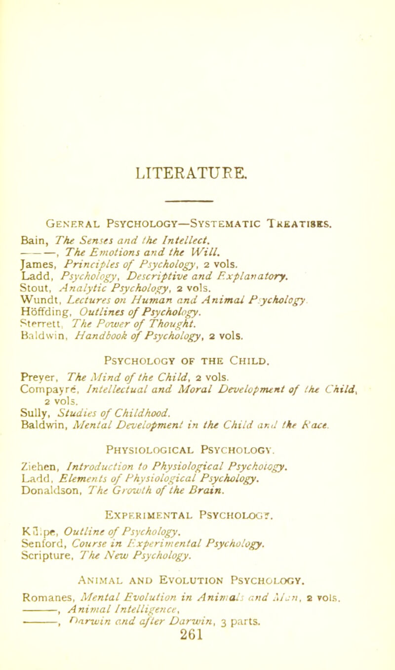 LITERATURE. General Psychology—Systematic Treatises. Bain, The Senses and the Intellect. , The Emotions and the Will. James, Principles of Psychology, 2 vols. Ladd, Psychology, Descriptive and Explanatory. Stout, Analytic Psychology, 2 vols. Wundt, Lectures on Human and Animal Psychology Hoffding, Outlines of Psychology. Sterrett The Power of Thought. Baldwin, Handbook of Psychology, 2 vols. Psychology of the Child. Preyer, The Mind of the Child, 2 vols. Compayre, Intellectual and Moral Development of the Child, 2 vols. Sully, Studies of Childhood. Baldwin, Mental Development in the Child and the Pace. Physiological Psychology. Ziehen, Introduction to Physiological Psychology. Ladd. Elements of Physiological Psychology. Donaldson, The Growth of the Brain. Experimental Psychology. K3.pe, Outline of Psychology. Senford, Course in Experimental Psychology. Scripture, The New Psychology. Animal and Evolution Psychology. Romanes, Mental Evolution in Animals and Mon, 2 vols. , Animal Intelligence, ■ , Darwin and after Darwin, 3 parts.