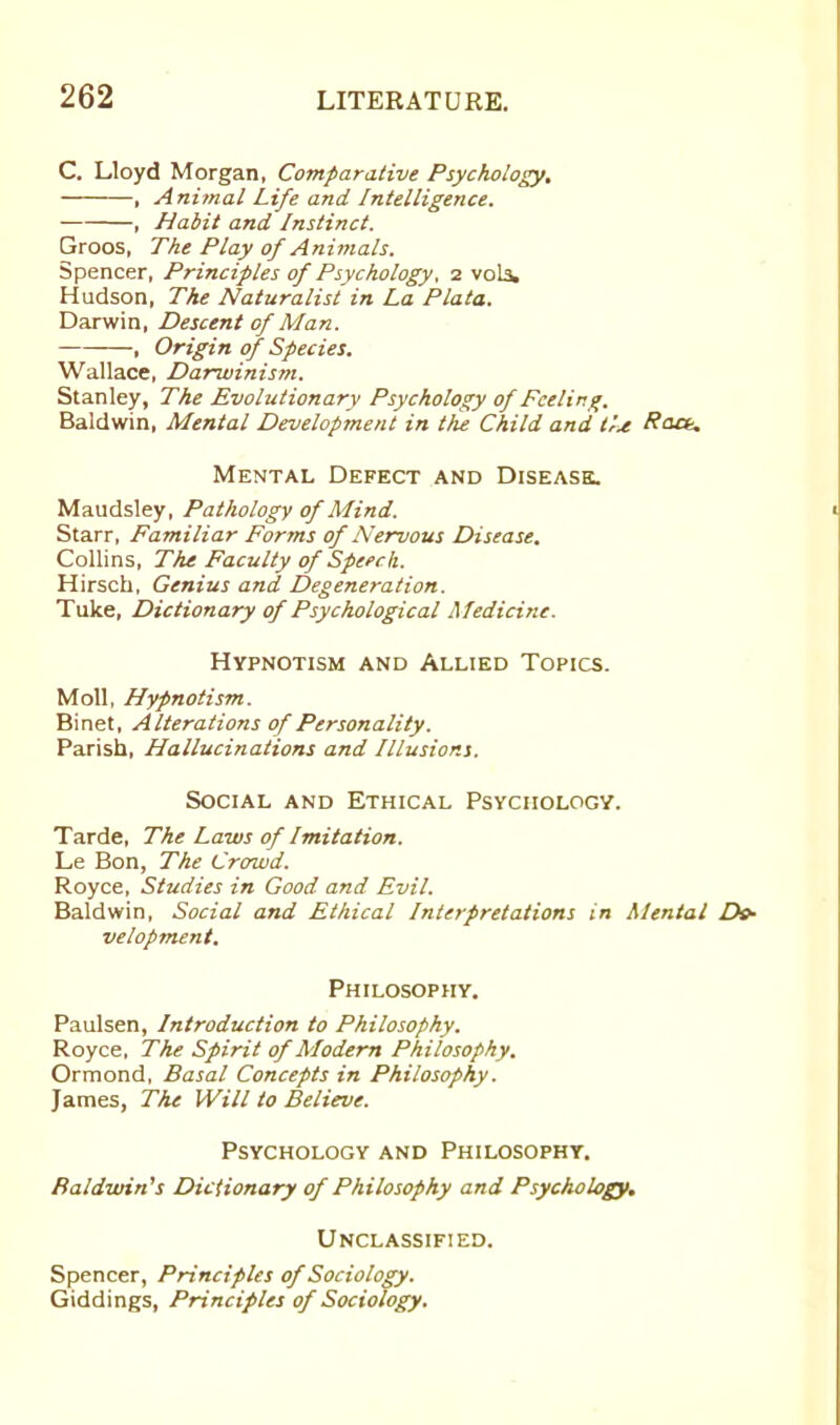 C. Lloyd Morgan, Comparative Psychology. , A nimal Life and Intelligence. , Habit and Instinct. Groos, The Play of Animals. Spencer, Principles of Psychology, 2 vols. Hudson, The Naturalist in La Plata. Darwin, Descent of Man. , Origin of Species. Wallace, Darwinism. Stanley, The Evolutionary Psychology of Feeling. Baldwin, Mental Development in the Child and the Raa\ Mental Defect and Disease. Maudsley, Pathology of Mind. Starr, Familiar Forms of Nervous Disease. Collins, The Faculty of Speech. Hirsch, Genius and Degeneration. Tuke, Dictionary of Psychological Medicine. Hypnotism and Allied Topics. Moll, Hypnotism. Binet, A lterations of Personality. Parish, Hallucinations and Illusions. Social and Ethical Psychology. Tarde, The Laws of Imitation. Le Bon, The Crowd. Royce, Studies in Good and Evil. Baldwin, Social and Ethical Interpretations in Mental De- velopment. Philosophy. Paulsen, Introduction to Philosophy. Royce, The Spirit of Modern Philosophy. Ormond, Basal Concepts in Philosophy. James, The Will to Believe. Psychology and Philosophy. Baldwin's Dictionary of Philosophy and Psychology. Unclassified. Spencer, Principles of Sociology. Giddings, Principles of Sociology.