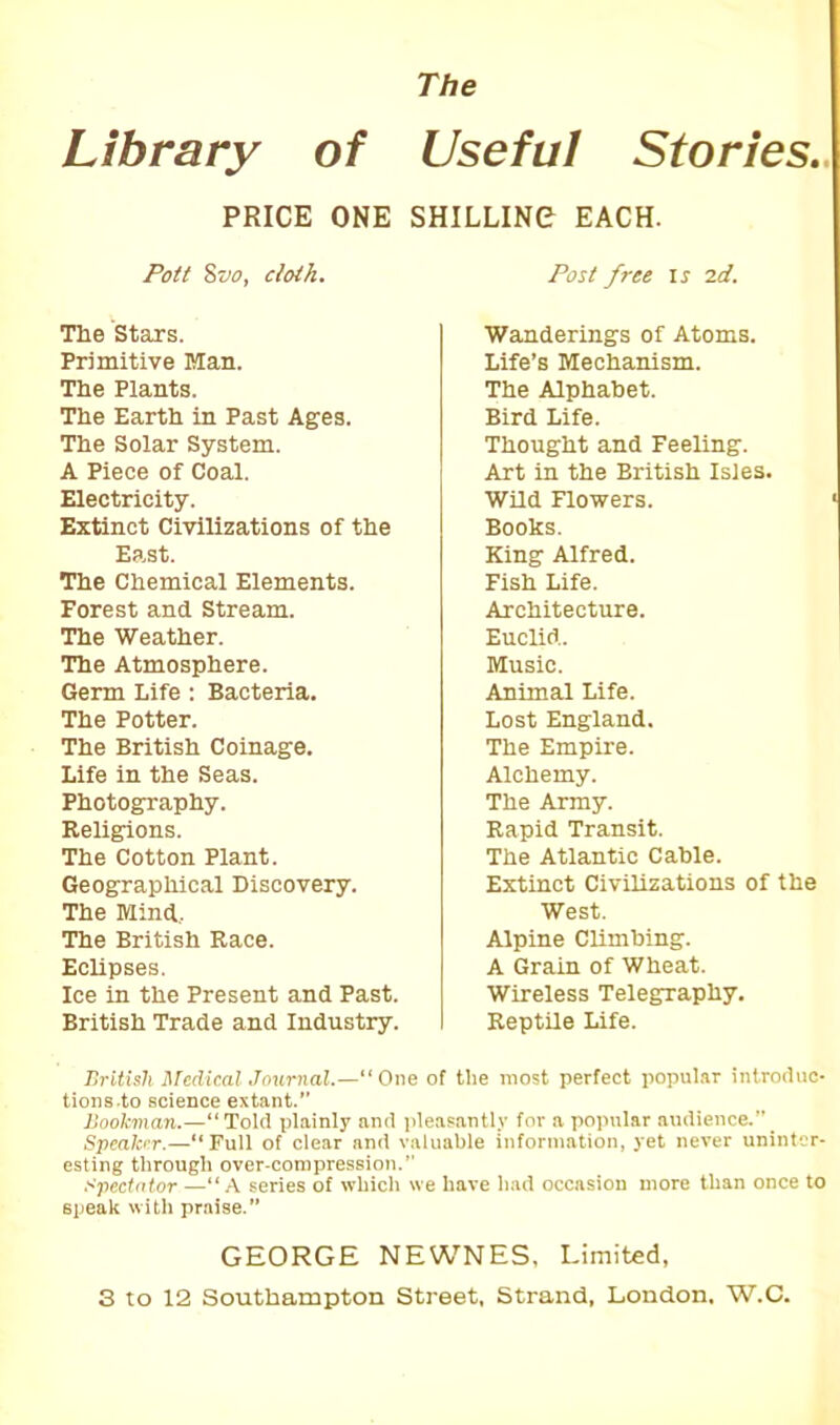 The Library of Useful Stories., PRICE ONE SHILLING EACH. Pott Svo, cloth. The Stars. Primitive Man. The Plants. The Earth in Past Ages. The Solar System. A Piece of Coal. Electricity. Extinct Civilizations of the East. The Chemical Elements. Forest and Stream. The Weather. The Atmosphere. Germ Life : Bacteria. The Potter. The British Coinage. Life in the Seas. Photography. Religions. The Cotton Plant. Geographical Discovery. The Mind. The British Race. Eclipses. Ice in the Present and Past. British Trade and Industry. Post free iy id. Wanderings of Atoms. Life’s Mechanism. The Alphabet. Bird Life. Thought and Feeling. Art in the British Isles. Wild Flowers. 1 Books. King Alfred. Fish Life. Architecture. Euclid. Music. Animal Life. Lost England. The Empire. Alchemy. The Army. Rapid Transit. The Atlantic Cable. Extinct Civilizations of the West. Alpine Climbing. A Grain of Wheat. Wireless Telegraphy. Reptile Life. British Medical Journal.—“One of the most perfect popular introduc- tions-to science extant. Bookman.—“ Told plainly and pleasantly for a popular audience.”_ Speaker.—“Full of clear and valuable information, yet never uninter- esting through over-compression. Spectator “A series of which we have had occasion more than once to speak with praise.” GEORGE NEWNES, Limited, S to 12 Southampton Street, Strand, London. W.C.