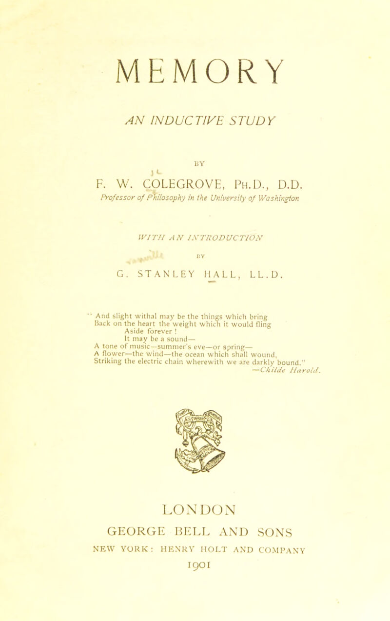 MKMORY AN INDUCTIVE STUDY BY )«- F. W. COLEGROVE, Ph.D., D.D. Professor of Philosophy in the University of Washington WITH AN INTRODUCTION BY G. STANLEY HALL, LL.D. And slight withal may be the things which bring Back on the heart the weight which it would fling Aside forever ! It may be a sound— A tone of music—summer’s eve—or spring— A flower—the wind—the ocean which shall wound, Striking the electric chain wherewith we are darkly bound.” —C/i ilde I la rold. LONDON GEORGE BELL AND SONS NEW YORK: HENRY HOLT AND COMPANY I9OI