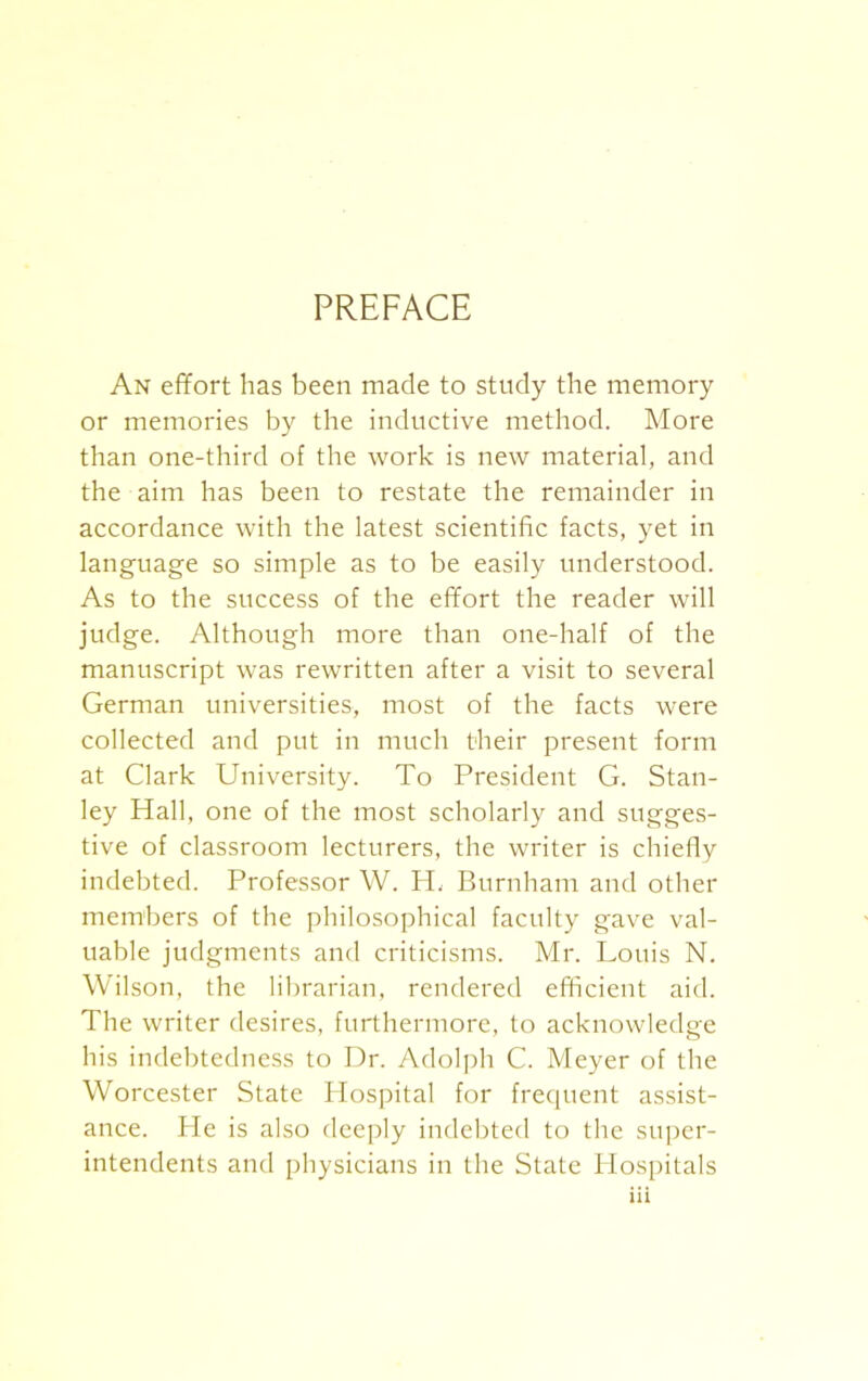 PREFACE An effort has been made to study the memory or memories by the inductive method. More than one-third of the work is new material, and the aim has been to restate the remainder in accordance with the latest scientific facts, yet in language so simple as to be easily understood. As to the success of the effort the reader will judge. Although more than one-half of the manuscript was rewritten after a visit to several German universities, most of the facts were collected and put in much their present form at Clark University. To President G. Stan- ley Hall, one of the most scholarly and sugges- tive of classroom lecturers, the writer is chiefly indebted. Professor W. H, Burnham and other members of the philosophical faculty gave val- uable judgments and criticisms. Mr. Louis N. Wilson, the librarian, rendered efficient aid. The writer desires, furthermore, to acknowledge his indebtedness to Dr. Adolph C. Meyer of the Worcester State Hospital for frequent assist- ance. He is also deeply indebted to the super- intendents and physicians in the State Hospitals