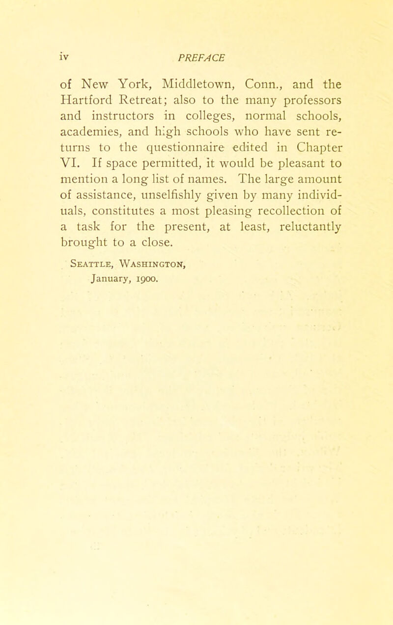 of New York, Middletown, Conn., and the Hartford Retreat; also to the many professors and instructors in colleges, normal schools, academies, and high schools who have sent re- turns to the questionnaire edited in Chapter VI. If space permitted, it would be pleasant to mention a long list of names. The large amount of assistance, unselfishly given by many individ- uals, constitutes a most pleasing recollection of a task for the present, at least, reluctantly brought to a close. Seattle, Washington, January, 1900.