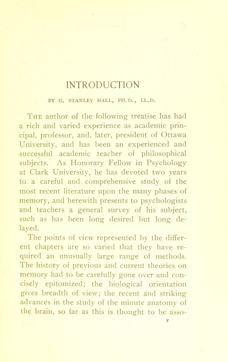 INTRODUCTION BY G. STANLEY HALL, PH.D., LL.D. The author of the following treatise has had a rich and varied experience as academic prin- cipal, professor, and, later, president of Ottawa University, and has been an experienced and successful academic teacher of philosophical subjects. As Honorary Fellow in Psychology at Clark University, he has devoted two years to a careful and comprehensive study of the most recent literature upon the many phases of memory, and herewith presents to psychologists and teachers a general survey of his subject, such as has been long desired but long de- layed. The points of view represented by the differ- ent chapters are so varied that they have re- quired an unusually large range of methods. The history of previous and current theories on memory had to be carefully gone over and con- cisely epitomized; the biological orientation gives breadth of view; the recent and striking advances in the study of the minute anatomy of the brain, so far as this is thought to be asso-