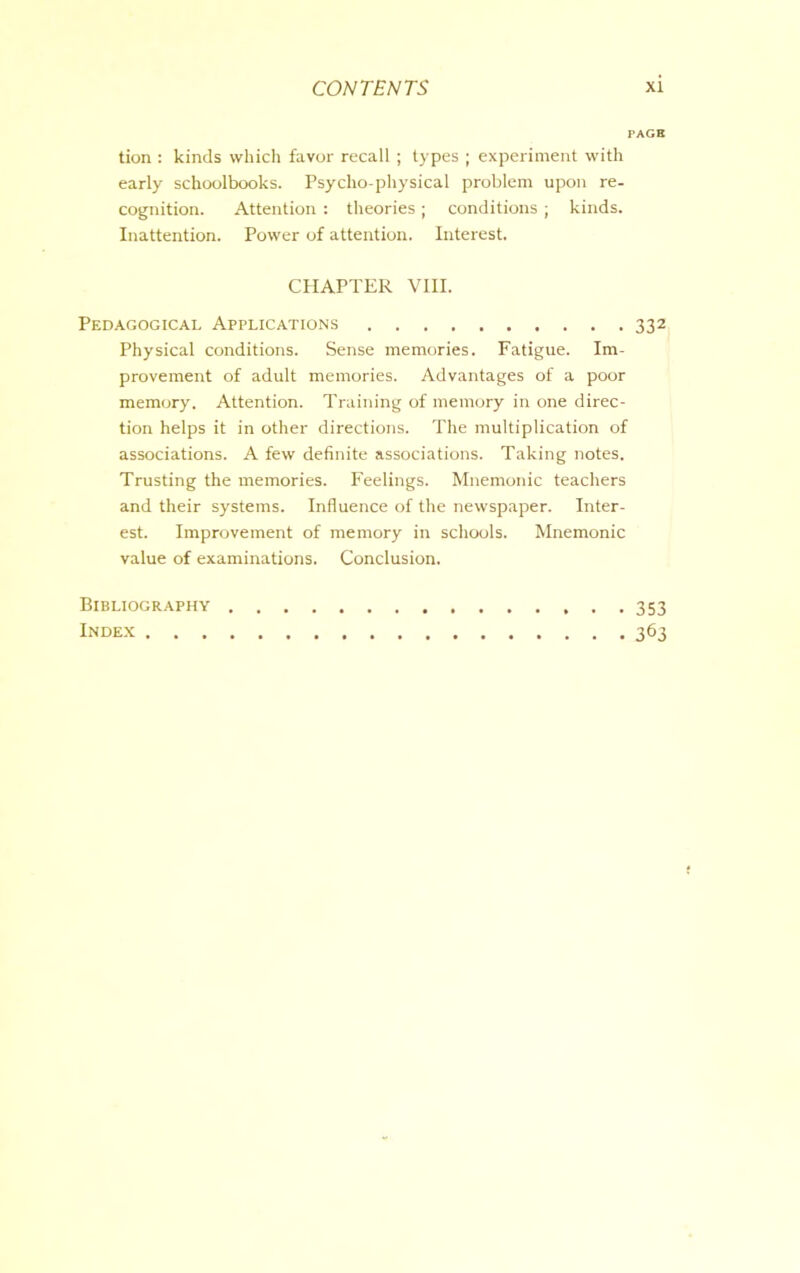 PAGE tion : kinds which favor recall; types ; experiment with early schoolbooks. Psycho-physical problem upon re- cognition. Attention : theories ; conditions ; kinds. Inattention. Power of attention. Interest. CHAPTER VIII. Pedagogical Applications 332 Physical conditions. Sense memories. Fatigue. Im- provement of adult memories. Advantages of a poor memory. Attention. Training of memory in one direc- tion helps it in other directions. The multiplication of associations. A few definite associations. Taking notes. Trusting the memories. Feelings. Mnemonic teachers and their systems. Influence of the newspaper. Inter- est. Improvement of memory in schools. Mnemonic value of examinations. Conclusion. Bibliography Index . . . 353 363